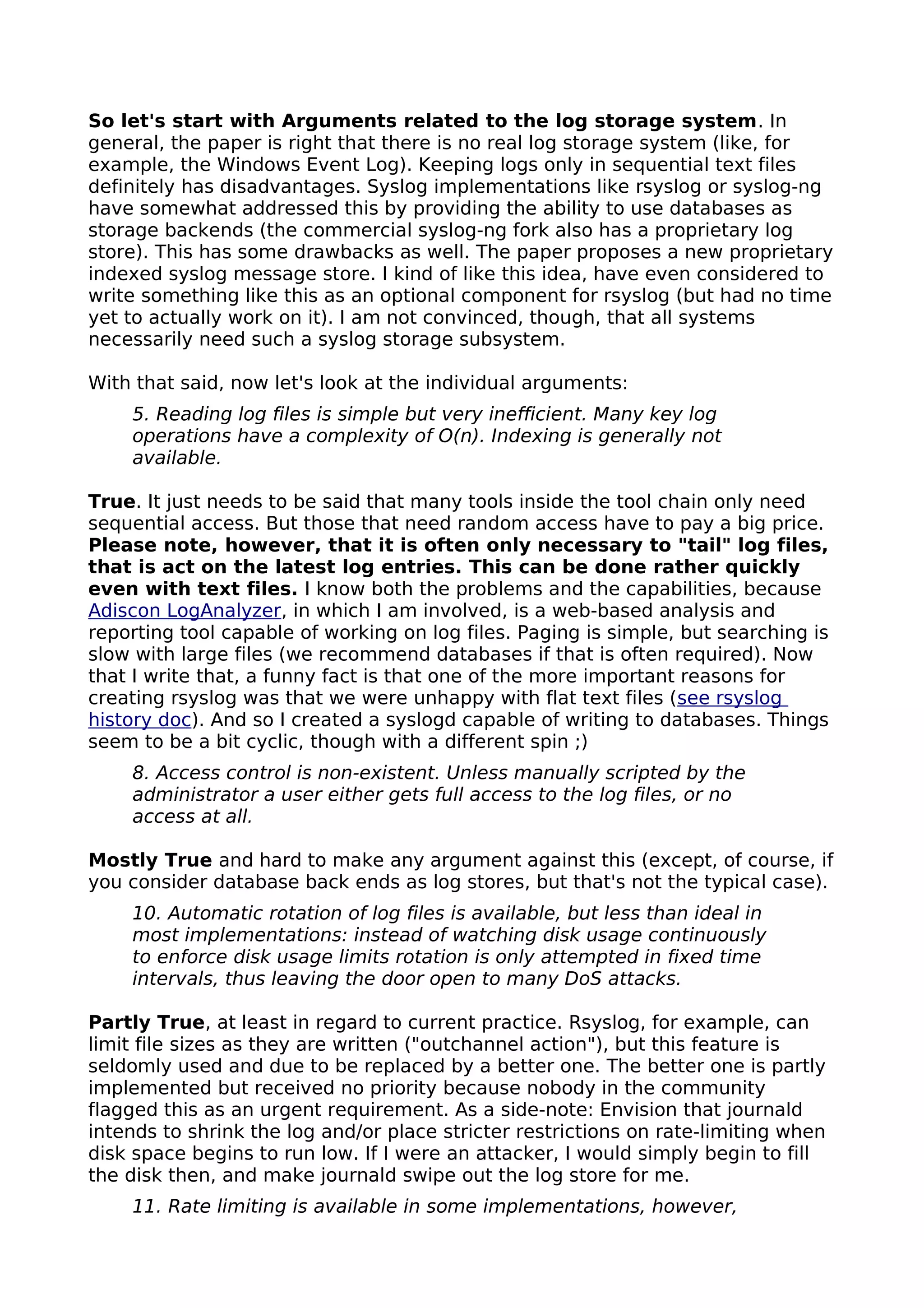 So let's start with Arguments related to the log storage system. In
general, the paper is right that there is no real log storage system (like, for
example, the Windows Event Log). Keeping logs only in sequential text files
definitely has disadvantages. Syslog implementations like rsyslog or syslog-ng
have somewhat addressed this by providing the ability to use databases as
storage backends (the commercial syslog-ng fork also has a proprietary log
store). This has some drawbacks as well. The paper proposes a new proprietary
indexed syslog message store. I kind of like this idea, have even considered to
write something like this as an optional component for rsyslog (but had no time
yet to actually work on it). I am not convinced, though, that all systems
necessarily need such a syslog storage subsystem.
With that said, now let's look at the individual arguments:
5. Reading log files is simple but very inefficient. Many key log
operations have a complexity of O(n). Indexing is generally not
available.
True. It just needs to be said that many tools inside the tool chain only need
sequential access. But those that need random access have to pay a big price.
Please note, however, that it is often only necessary to "tail" log files,
that is act on the latest log entries. This can be done rather quickly
even with text files. I know both the problems and the capabilities, because
Adiscon LogAnalyzer, in which I am involved, is a web-based analysis and
reporting tool capable of working on log files. Paging is simple, but searching is
slow with large files (we recommend databases if that is often required). Now
that I write that, a funny fact is that one of the more important reasons for
creating rsyslog was that we were unhappy with flat text files (see rsyslog
history doc). And so I created a syslogd capable of writing to databases. Things
seem to be a bit cyclic, though with a different spin ;)
8. Access control is non-existent. Unless manually scripted by the
administrator a user either gets full access to the log files, or no
access at all.
Mostly True and hard to make any argument against this (except, of course, if
you consider database back ends as log stores, but that's not the typical case).
10. Automatic rotation of log files is available, but less than ideal in
most implementations: instead of watching disk usage continuously
to enforce disk usage limits rotation is only attempted in fixed time
intervals, thus leaving the door open to many DoS attacks.
Partly True, at least in regard to current practice. Rsyslog, for example, can
limit file sizes as they are written ("outchannel action"), but this feature is
seldomly used and due to be replaced by a better one. The better one is partly
implemented but received no priority because nobody in the community
flagged this as an urgent requirement. As a side-note: Envision that journald
intends to shrink the log and/or place stricter restrictions on rate-limiting when
disk space begins to run low. If I were an attacker, I would simply begin to fill
the disk then, and make journald swipe out the log store for me.
11. Rate limiting is available in some implementations, however,
 