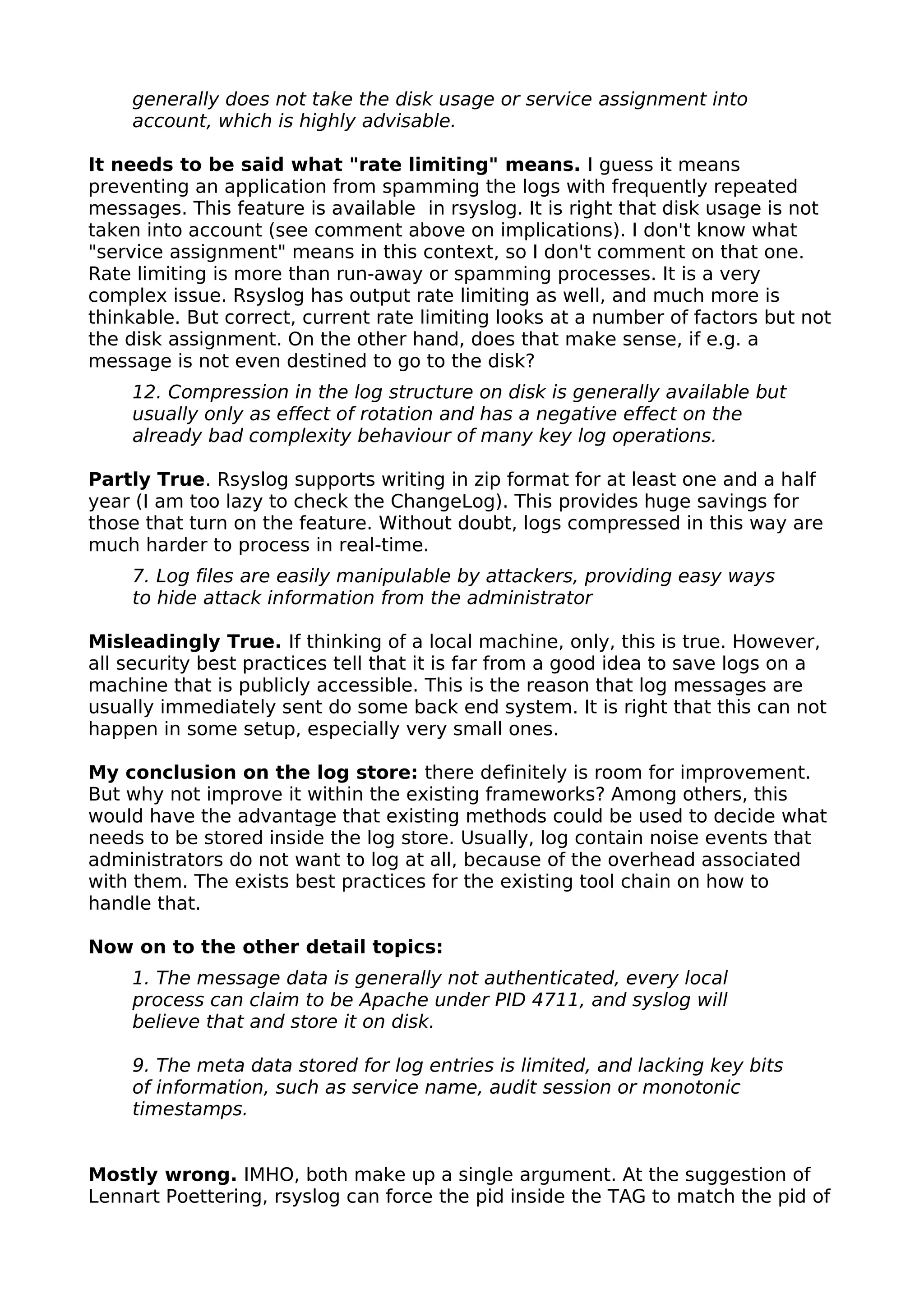 generally does not take the disk usage or service assignment into
account, which is highly advisable.
It needs to be said what "rate limiting" means. I guess it means
preventing an application from spamming the logs with frequently repeated
messages. This feature is available in rsyslog. It is right that disk usage is not
taken into account (see comment above on implications). I don't know what
"service assignment" means in this context, so I don't comment on that one.
Rate limiting is more than run-away or spamming processes. It is a very
complex issue. Rsyslog has output rate limiting as well, and much more is
thinkable. But correct, current rate limiting looks at a number of factors but not
the disk assignment. On the other hand, does that make sense, if e.g. a
message is not even destined to go to the disk?
12. Compression in the log structure on disk is generally available but
usually only as effect of rotation and has a negative effect on the
already bad complexity behaviour of many key log operations.
Partly True. Rsyslog supports writing in zip format for at least one and a half
year (I am too lazy to check the ChangeLog). This provides huge savings for
those that turn on the feature. Without doubt, logs compressed in this way are
much harder to process in real-time.
7. Log files are easily manipulable by attackers, providing easy ways
to hide attack information from the administrator
Misleadingly True. If thinking of a local machine, only, this is true. However,
all security best practices tell that it is far from a good idea to save logs on a
machine that is publicly accessible. This is the reason that log messages are
usually immediately sent do some back end system. It is right that this can not
happen in some setup, especially very small ones.
My conclusion on the log store: there definitely is room for improvement.
But why not improve it within the existing frameworks? Among others, this
would have the advantage that existing methods could be used to decide what
needs to be stored inside the log store. Usually, log contain noise events that
administrators do not want to log at all, because of the overhead associated
with them. The exists best practices for the existing tool chain on how to
handle that.
Now on to the other detail topics:
1. The message data is generally not authenticated, every local
process can claim to be Apache under PID 4711, and syslog will
believe that and store it on disk.
9. The meta data stored for log entries is limited, and lacking key bits
of information, such as service name, audit session or monotonic
timestamps.
Mostly wrong. IMHO, both make up a single argument. At the suggestion of
Lennart Poettering, rsyslog can force the pid inside the TAG to match the pid of
 