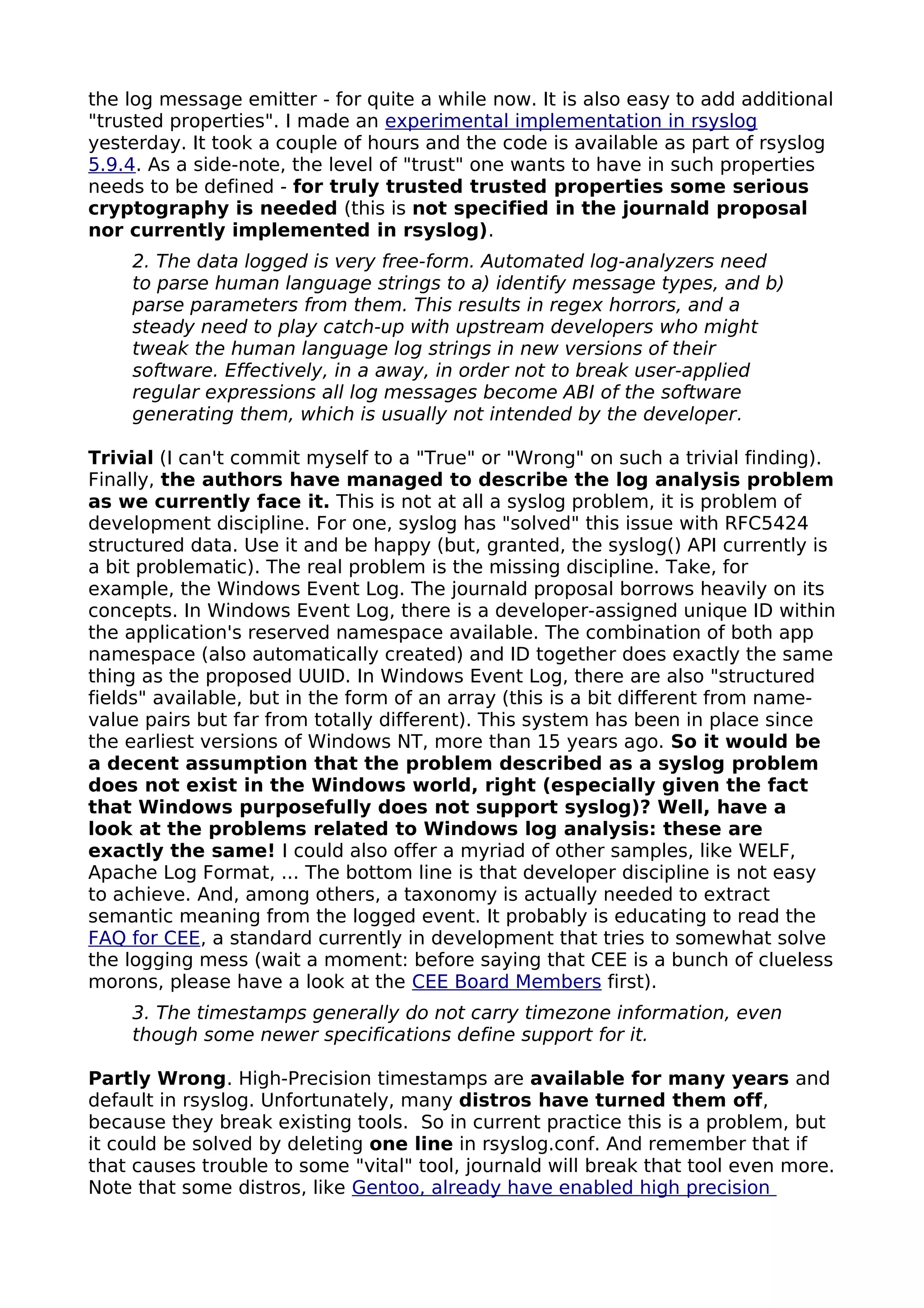 the log message emitter - for quite a while now. It is also easy to add additional
"trusted properties". I made an experimental implementation in rsyslog
yesterday. It took a couple of hours and the code is available as part of rsyslog
5.9.4. As a side-note, the level of "trust" one wants to have in such properties
needs to be defined - for truly trusted trusted properties some serious
cryptography is needed (this is not specified in the journald proposal
nor currently implemented in rsyslog).
2. The data logged is very free-form. Automated log-analyzers need
to parse human language strings to a) identify message types, and b)
parse parameters from them. This results in regex horrors, and a
steady need to play catch-up with upstream developers who might
tweak the human language log strings in new versions of their
software. Effectively, in a away, in order not to break user-applied
regular expressions all log messages become ABI of the software
generating them, which is usually not intended by the developer.
Trivial (I can't commit myself to a "True" or "Wrong" on such a trivial finding).
Finally, the authors have managed to describe the log analysis problem
as we currently face it. This is not at all a syslog problem, it is problem of
development discipline. For one, syslog has "solved" this issue with RFC5424
structured data. Use it and be happy (but, granted, the syslog() API currently is
a bit problematic). The real problem is the missing discipline. Take, for
example, the Windows Event Log. The journald proposal borrows heavily on its
concepts. In Windows Event Log, there is a developer-assigned unique ID within
the application's reserved namespace available. The combination of both app
namespace (also automatically created) and ID together does exactly the same
thing as the proposed UUID. In Windows Event Log, there are also "structured
fields" available, but in the form of an array (this is a bit different from name-
value pairs but far from totally different). This system has been in place since
the earliest versions of Windows NT, more than 15 years ago. So it would be
a decent assumption that the problem described as a syslog problem
does not exist in the Windows world, right (especially given the fact
that Windows purposefully does not support syslog)? Well, have a
look at the problems related to Windows log analysis: these are
exactly the same! I could also offer a myriad of other samples, like WELF,
Apache Log Format, ... The bottom line is that developer discipline is not easy
to achieve. And, among others, a taxonomy is actually needed to extract
semantic meaning from the logged event. It probably is educating to read the
FAQ for CEE, a standard currently in development that tries to somewhat solve
the logging mess (wait a moment: before saying that CEE is a bunch of clueless
morons, please have a look at the CEE Board Members first).
3. The timestamps generally do not carry timezone information, even
though some newer specifications define support for it.
Partly Wrong. High-Precision timestamps are available for many years and
default in rsyslog. Unfortunately, many distros have turned them off,
because they break existing tools. So in current practice this is a problem, but
it could be solved by deleting one line in rsyslog.conf. And remember that if
that causes trouble to some "vital" tool, journald will break that tool even more.
Note that some distros, like Gentoo, already have enabled high precision
 