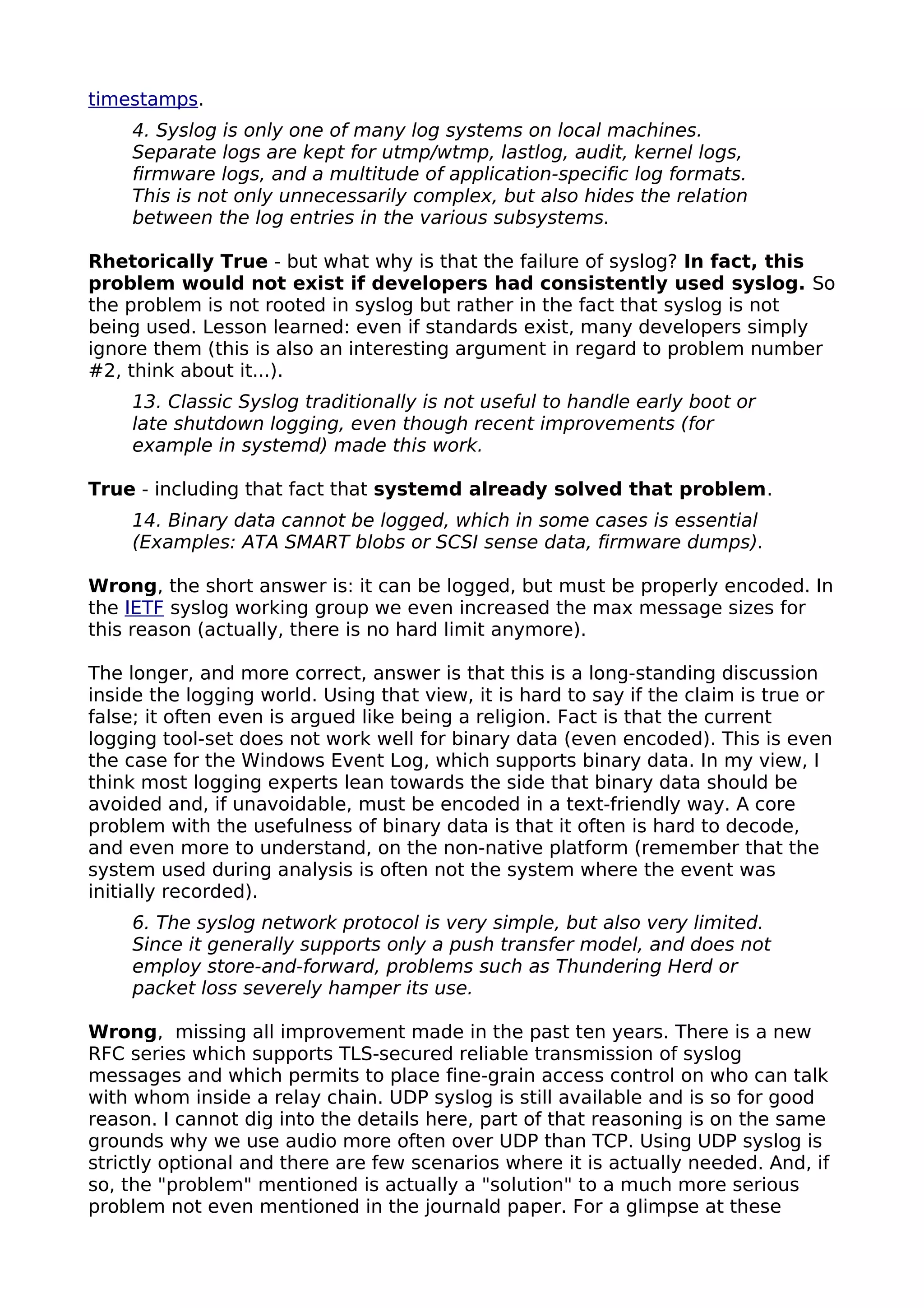 timestamps.
4. Syslog is only one of many log systems on local machines.
Separate logs are kept for utmp/wtmp, lastlog, audit, kernel logs,
firmware logs, and a multitude of application-specific log formats.
This is not only unnecessarily complex, but also hides the relation
between the log entries in the various subsystems.
Rhetorically True - but what why is that the failure of syslog? In fact, this
problem would not exist if developers had consistently used syslog. So
the problem is not rooted in syslog but rather in the fact that syslog is not
being used. Lesson learned: even if standards exist, many developers simply
ignore them (this is also an interesting argument in regard to problem number
#2, think about it...).
13. Classic Syslog traditionally is not useful to handle early boot or
late shutdown logging, even though recent improvements (for
example in systemd) made this work.
True - including that fact that systemd already solved that problem.
14. Binary data cannot be logged, which in some cases is essential
(Examples: ATA SMART blobs or SCSI sense data, firmware dumps).
Wrong, the short answer is: it can be logged, but must be properly encoded. In
the IETF syslog working group we even increased the max message sizes for
this reason (actually, there is no hard limit anymore).
The longer, and more correct, answer is that this is a long-standing discussion
inside the logging world. Using that view, it is hard to say if the claim is true or
false; it often even is argued like being a religion. Fact is that the current
logging tool-set does not work well for binary data (even encoded). This is even
the case for the Windows Event Log, which supports binary data. In my view, I
think most logging experts lean towards the side that binary data should be
avoided and, if unavoidable, must be encoded in a text-friendly way. A core
problem with the usefulness of binary data is that it often is hard to decode,
and even more to understand, on the non-native platform (remember that the
system used during analysis is often not the system where the event was
initially recorded).
6. The syslog network protocol is very simple, but also very limited.
Since it generally supports only a push transfer model, and does not
employ store-and-forward, problems such as Thundering Herd or
packet loss severely hamper its use.
Wrong, missing all improvement made in the past ten years. There is a new
RFC series which supports TLS-secured reliable transmission of syslog
messages and which permits to place fine-grain access control on who can talk
with whom inside a relay chain. UDP syslog is still available and is so for good
reason. I cannot dig into the details here, part of that reasoning is on the same
grounds why we use audio more often over UDP than TCP. Using UDP syslog is
strictly optional and there are few scenarios where it is actually needed. And, if
so, the "problem" mentioned is actually a "solution" to a much more serious
problem not even mentioned in the journald paper. For a glimpse at these
 