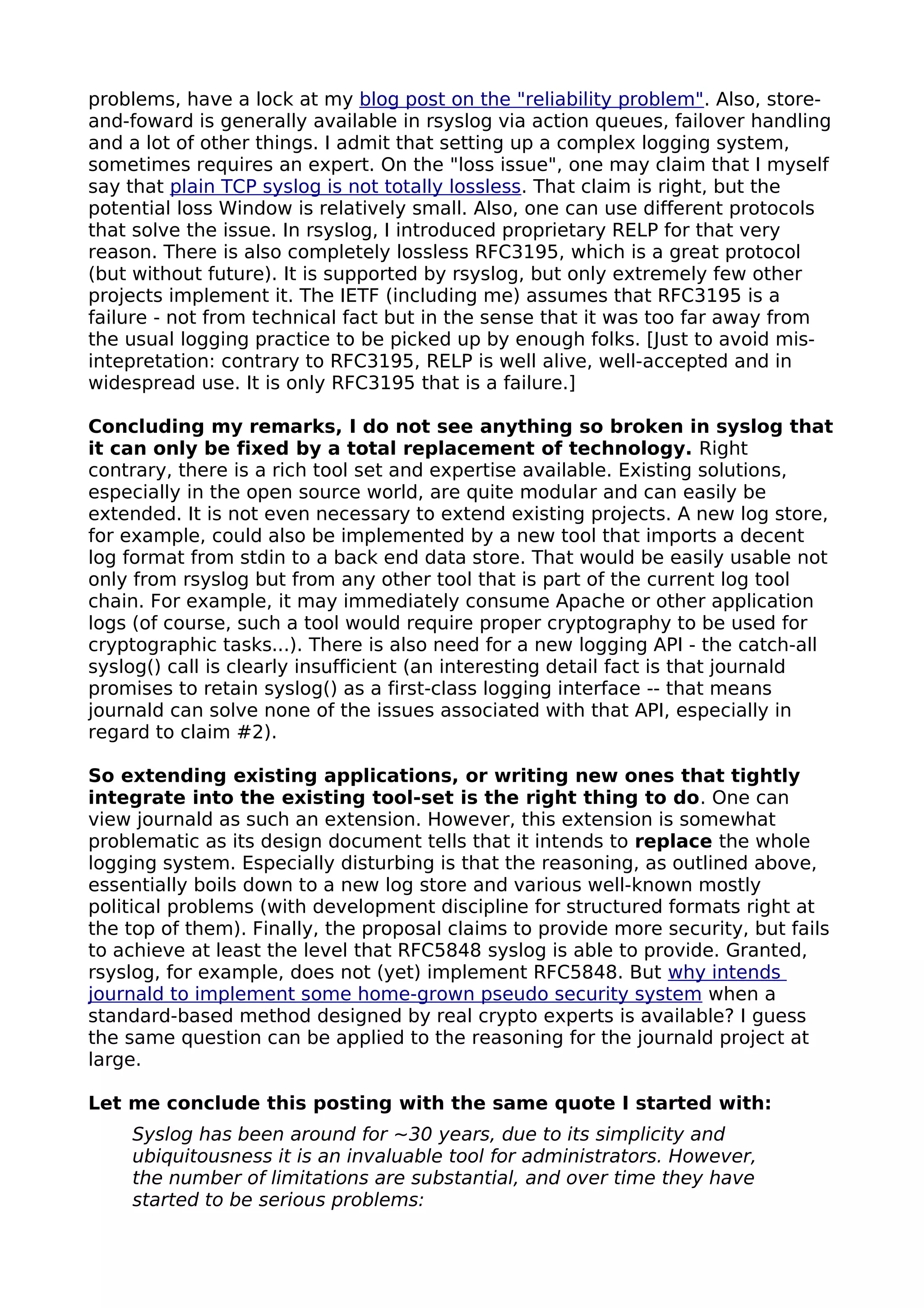 problems, have a lock at my blog post on the "reliability problem". Also, store-
and-foward is generally available in rsyslog via action queues, failover handling
and a lot of other things. I admit that setting up a complex logging system,
sometimes requires an expert. On the "loss issue", one may claim that I myself
say that plain TCP syslog is not totally lossless. That claim is right, but the
potential loss Window is relatively small. Also, one can use different protocols
that solve the issue. In rsyslog, I introduced proprietary RELP for that very
reason. There is also completely lossless RFC3195, which is a great protocol
(but without future). It is supported by rsyslog, but only extremely few other
projects implement it. The IETF (including me) assumes that RFC3195 is a
failure - not from technical fact but in the sense that it was too far away from
the usual logging practice to be picked up by enough folks. [Just to avoid mis-
intepretation: contrary to RFC3195, RELP is well alive, well-accepted and in
widespread use. It is only RFC3195 that is a failure.]
Concluding my remarks, I do not see anything so broken in syslog that
it can only be fixed by a total replacement of technology. Right
contrary, there is a rich tool set and expertise available. Existing solutions,
especially in the open source world, are quite modular and can easily be
extended. It is not even necessary to extend existing projects. A new log store,
for example, could also be implemented by a new tool that imports a decent
log format from stdin to a back end data store. That would be easily usable not
only from rsyslog but from any other tool that is part of the current log tool
chain. For example, it may immediately consume Apache or other application
logs (of course, such a tool would require proper cryptography to be used for
cryptographic tasks...). There is also need for a new logging API - the catch-all
syslog() call is clearly insufficient (an interesting detail fact is that journald
promises to retain syslog() as a first-class logging interface -- that means
journald can solve none of the issues associated with that API, especially in
regard to claim #2).
So extending existing applications, or writing new ones that tightly
integrate into the existing tool-set is the right thing to do. One can
view journald as such an extension. However, this extension is somewhat
problematic as its design document tells that it intends to replace the whole
logging system. Especially disturbing is that the reasoning, as outlined above,
essentially boils down to a new log store and various well-known mostly
political problems (with development discipline for structured formats right at
the top of them). Finally, the proposal claims to provide more security, but fails
to achieve at least the level that RFC5848 syslog is able to provide. Granted,
rsyslog, for example, does not (yet) implement RFC5848. But why intends
journald to implement some home-grown pseudo security system when a
standard-based method designed by real crypto experts is available? I guess
the same question can be applied to the reasoning for the journald project at
large.
Let me conclude this posting with the same quote I started with:
Syslog has been around for ~30 years, due to its simplicity and
ubiquitousness it is an invaluable tool for administrators. However,
the number of limitations are substantial, and over time they have
started to be serious problems:
 