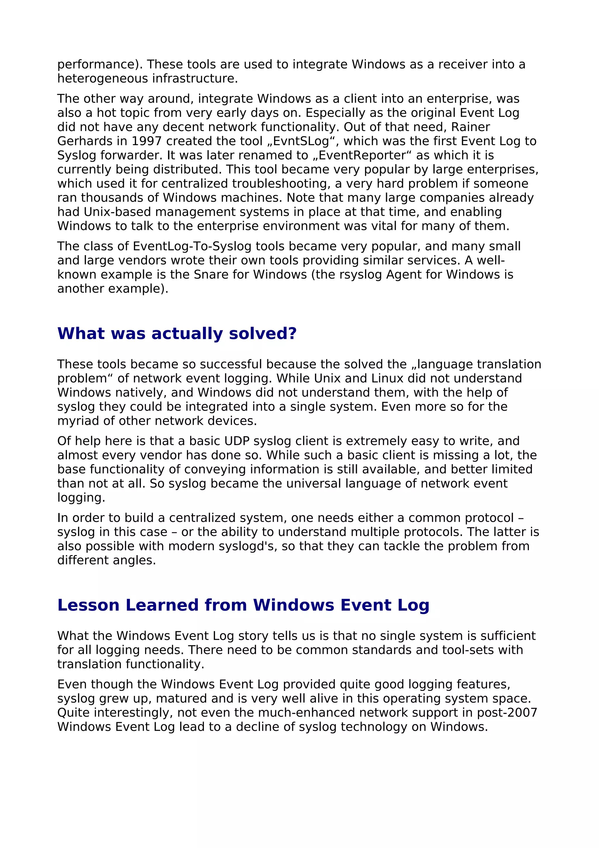 performance). These tools are used to integrate Windows as a receiver into a
heterogeneous infrastructure.
The other way around, integrate Windows as a client into an enterprise, was
also a hot topic from very early days on. Especially as the original Event Log
did not have any decent network functionality. Out of that need, Rainer
Gerhards in 1997 created the tool „EvntSLog“, which was the first Event Log to
Syslog forwarder. It was later renamed to „EventReporter“ as which it is
currently being distributed. This tool became very popular by large enterprises,
which used it for centralized troubleshooting, a very hard problem if someone
ran thousands of Windows machines. Note that many large companies already
had Unix-based management systems in place at that time, and enabling
Windows to talk to the enterprise environment was vital for many of them.
The class of EventLog-To-Syslog tools became very popular, and many small
and large vendors wrote their own tools providing similar services. A well-
known example is the Snare for Windows (the rsyslog Agent for Windows is
another example).
What was actually solved?
These tools became so successful because the solved the „language translation
problem“ of network event logging. While Unix and Linux did not understand
Windows natively, and Windows did not understand them, with the help of
syslog they could be integrated into a single system. Even more so for the
myriad of other network devices.
Of help here is that a basic UDP syslog client is extremely easy to write, and
almost every vendor has done so. While such a basic client is missing a lot, the
base functionality of conveying information is still available, and better limited
than not at all. So syslog became the universal language of network event
logging.
In order to build a centralized system, one needs either a common protocol –
syslog in this case – or the ability to understand multiple protocols. The latter is
also possible with modern syslogd's, so that they can tackle the problem from
different angles.
Lesson Learned from Windows Event Log
What the Windows Event Log story tells us is that no single system is sufficient
for all logging needs. There need to be common standards and tool-sets with
translation functionality.
Even though the Windows Event Log provided quite good logging features,
syslog grew up, matured and is very well alive in this operating system space.
Quite interestingly, not even the much-enhanced network support in post-2007
Windows Event Log lead to a decline of syslog technology on Windows.
 