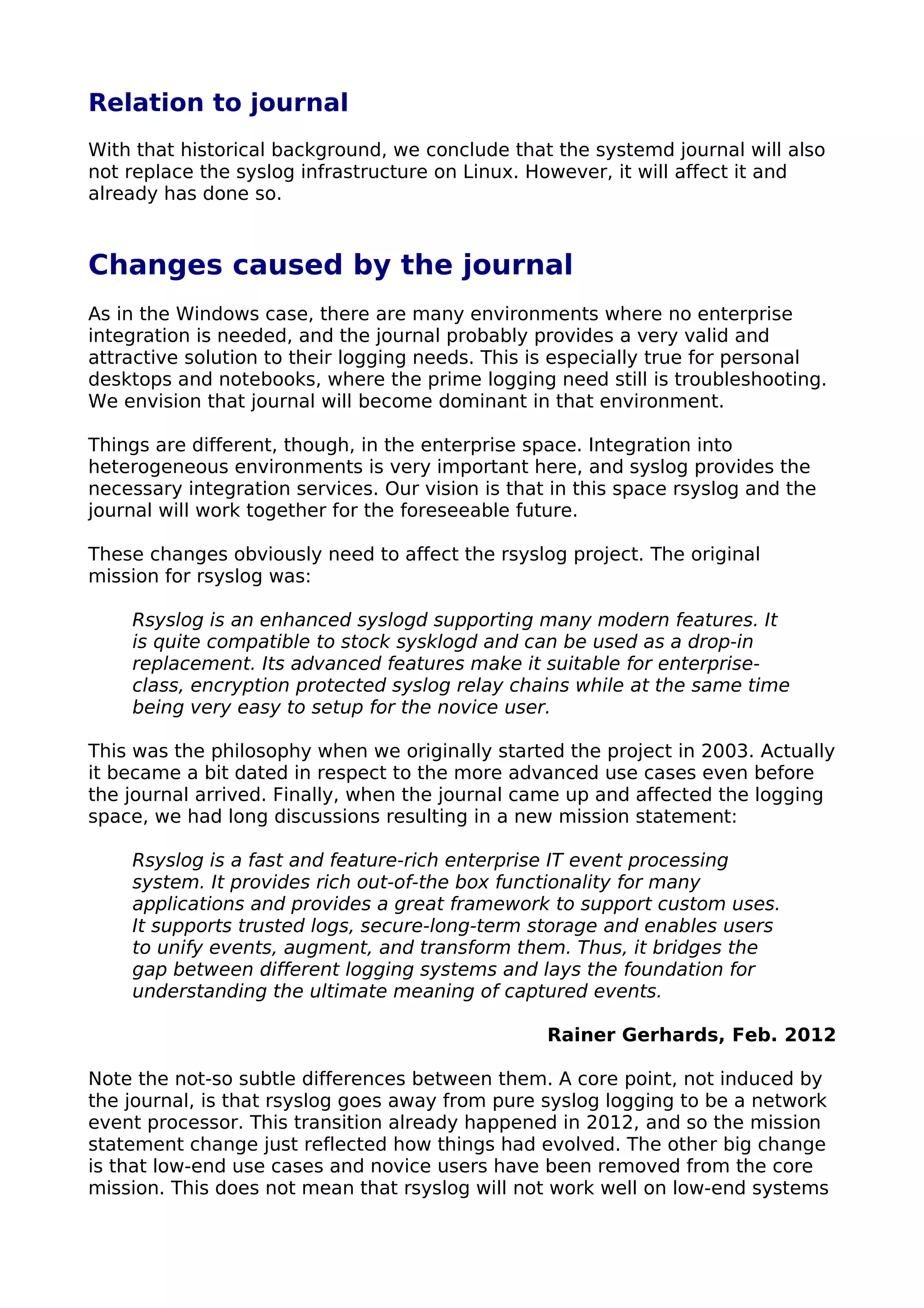 Relation to journal
With that historical background, we conclude that the systemd journal will also
not replace the syslog infrastructure on Linux. However, it will affect it and
already has done so.
Changes caused by the journal
As in the Windows case, there are many environments where no enterprise
integration is needed, and the journal probably provides a very valid and
attractive solution to their logging needs. This is especially true for personal
desktops and notebooks, where the prime logging need still is troubleshooting.
We envision that journal will become dominant in that environment.
Things are different, though, in the enterprise space. Integration into
heterogeneous environments is very important here, and syslog provides the
necessary integration services. Our vision is that in this space rsyslog and the
journal will work together for the foreseeable future.
These changes obviously need to affect the rsyslog project. The original
mission for rsyslog was:
Rsyslog is an enhanced syslogd supporting many modern features. It
is quite compatible to stock sysklogd and can be used as a drop-in
replacement. Its advanced features make it suitable for enterprise-
class, encryption protected syslog relay chains while at the same time
being very easy to setup for the novice user.
This was the philosophy when we originally started the project in 2003. Actually
it became a bit dated in respect to the more advanced use cases even before
the journal arrived. Finally, when the journal came up and affected the logging
space, we had long discussions resulting in a new mission statement:
Rsyslog is a fast and feature-rich enterprise IT event processing
system. It provides rich out-of-the box functionality for many
applications and provides a great framework to support custom uses.
It supports trusted logs, secure-long-term storage and enables users
to unify events, augment, and transform them. Thus, it bridges the
gap between different logging systems and lays the foundation for
understanding the ultimate meaning of captured events.
Rainer Gerhards, Feb. 2012
Note the not-so subtle differences between them. A core point, not induced by
the journal, is that rsyslog goes away from pure syslog logging to be a network
event processor. This transition already happened in 2012, and so the mission
statement change just reflected how things had evolved. The other big change
is that low-end use cases and novice users have been removed from the core
mission. This does not mean that rsyslog will not work well on low-end systems
 