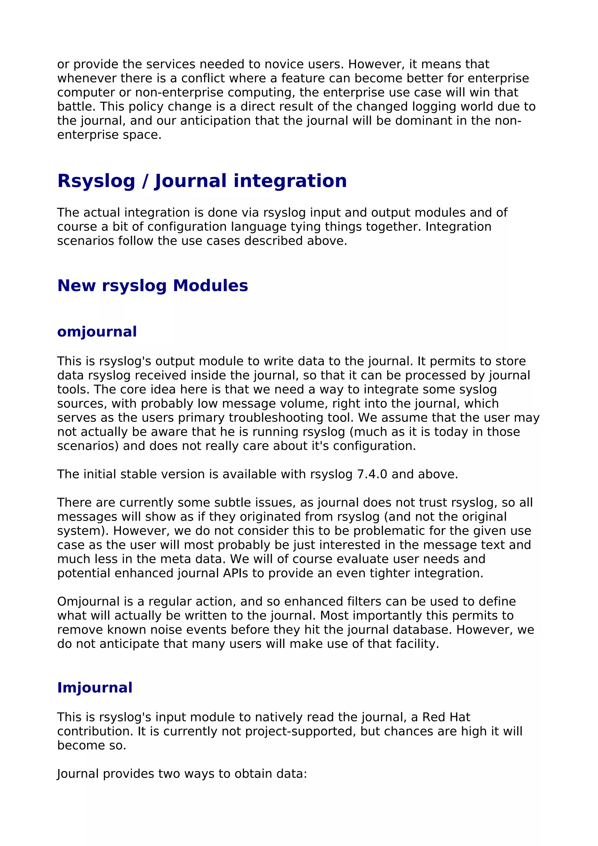 or provide the services needed to novice users. However, it means that
whenever there is a conflict where a feature can become better for enterprise
computer or non-enterprise computing, the enterprise use case will win that
battle. This policy change is a direct result of the changed logging world due to
the journal, and our anticipation that the journal will be dominant in the non-
enterprise space.
Rsyslog / Journal integration
The actual integration is done via rsyslog input and output modules and of
course a bit of configuration language tying things together. Integration
scenarios follow the use cases described above.
New rsyslog Modules
omjournal
This is rsyslog's output module to write data to the journal. It permits to store
data rsyslog received inside the journal, so that it can be processed by journal
tools. The core idea here is that we need a way to integrate some syslog
sources, with probably low message volume, right into the journal, which
serves as the users primary troubleshooting tool. We assume that the user may
not actually be aware that he is running rsyslog (much as it is today in those
scenarios) and does not really care about it's configuration.
The initial stable version is available with rsyslog 7.4.0 and above.
There are currently some subtle issues, as journal does not trust rsyslog, so all
messages will show as if they originated from rsyslog (and not the original
system). However, we do not consider this to be problematic for the given use
case as the user will most probably be just interested in the message text and
much less in the meta data. We will of course evaluate user needs and
potential enhanced journal APIs to provide an even tighter integration.
Omjournal is a regular action, and so enhanced filters can be used to define
what will actually be written to the journal. Most importantly this permits to
remove known noise events before they hit the journal database. However, we
do not anticipate that many users will make use of that facility.
Imjournal
This is rsyslog's input module to natively read the journal, a Red Hat
contribution. It is currently not project-supported, but chances are high it will
become so.
Journal provides two ways to obtain data:
 