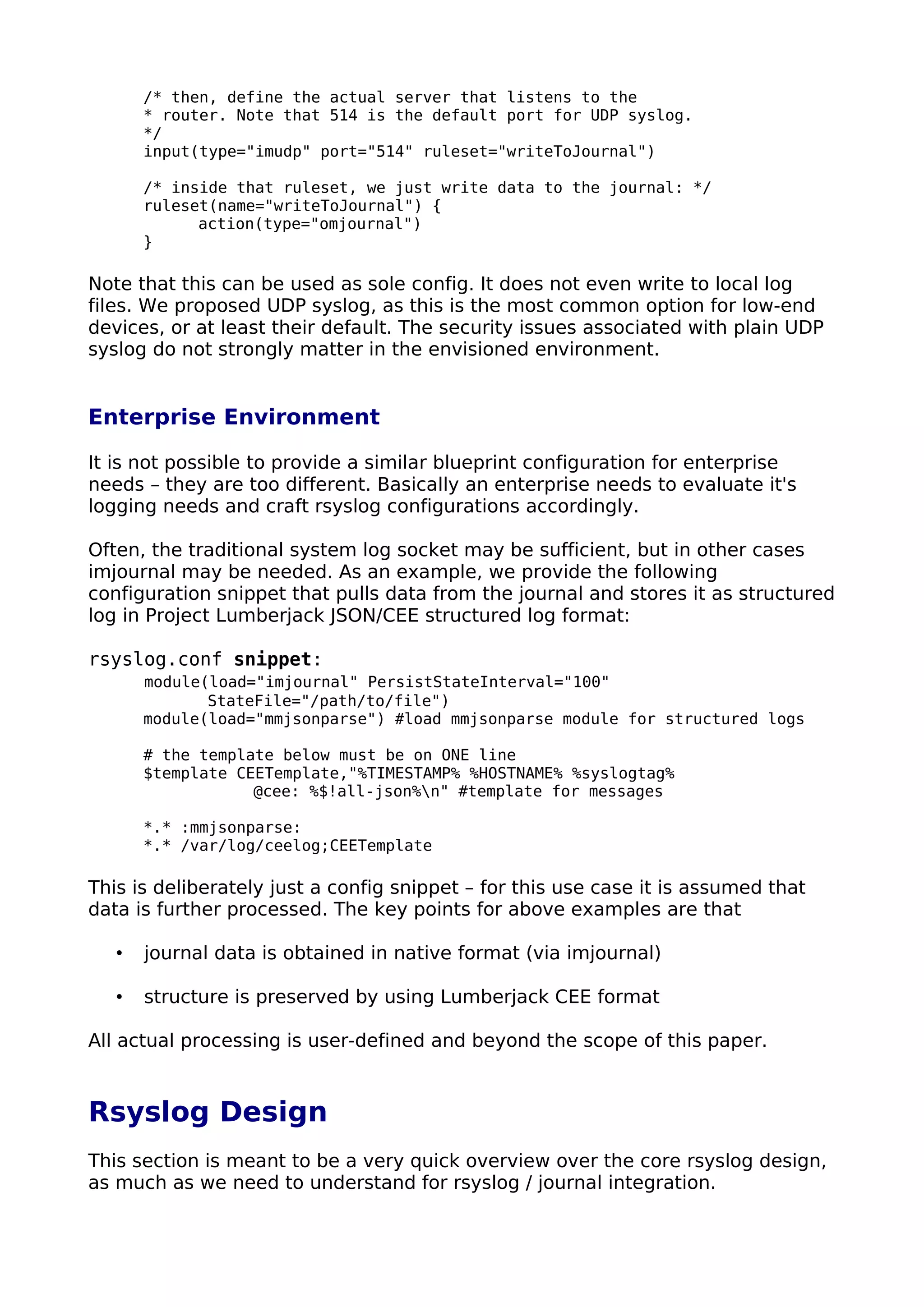 /* then, define the actual server that listens to the
* router. Note that 514 is the default port for UDP syslog.
*/
input(type="imudp" port="514" ruleset="writeToJournal")
/* inside that ruleset, we just write data to the journal: */
ruleset(name="writeToJournal") {
action(type="omjournal")
}
Note that this can be used as sole config. It does not even write to local log
files. We proposed UDP syslog, as this is the most common option for low-end
devices, or at least their default. The security issues associated with plain UDP
syslog do not strongly matter in the envisioned environment.
Enterprise Environment
It is not possible to provide a similar blueprint configuration for enterprise
needs – they are too different. Basically an enterprise needs to evaluate it's
logging needs and craft rsyslog configurations accordingly.
Often, the traditional system log socket may be sufficient, but in other cases
imjournal may be needed. As an example, we provide the following
configuration snippet that pulls data from the journal and stores it as structured
log in Project Lumberjack JSON/CEE structured log format:
rsyslog.conf snippet:
module(load="imjournal" PersistStateInterval="100"
StateFile="/path/to/file")
module(load="mmjsonparse") #load mmjsonparse module for structured logs
# the template below must be on ONE line
$template CEETemplate,"%TIMESTAMP% %HOSTNAME% %syslogtag%
@cee: %$!all-json%n" #template for messages
*.* :mmjsonparse:
*.* /var/log/ceelog;CEETemplate
This is deliberately just a config snippet – for this use case it is assumed that
data is further processed. The key points for above examples are that
• journal data is obtained in native format (via imjournal)
• structure is preserved by using Lumberjack CEE format
All actual processing is user-defined and beyond the scope of this paper.
Rsyslog Design
This section is meant to be a very quick overview over the core rsyslog design,
as much as we need to understand for rsyslog / journal integration.
 