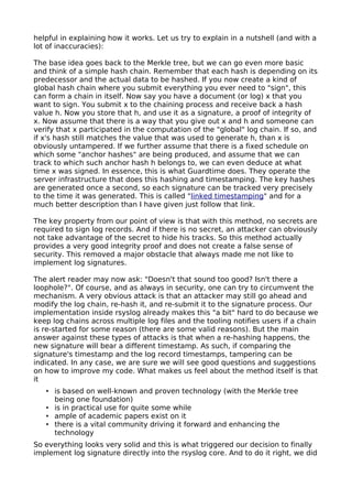 helpful in explaining how it works. Let us try to explain in a nutshell (and with a
lot of inaccuracies):
The base idea goes back to the Merkle tree, but we can go even more basic
and think of a simple hash chain. Remember that each hash is depending on its
predecessor and the actual data to be hashed. If you now create a kind of
global hash chain where you submit everything you ever need to "sign", this
can form a chain in itself. Now say you have a document (or log) x that you
want to sign. You submit x to the chaining process and receive back a hash
value h. Now you store that h, and use it as a signature, a proof of integrity of
x. Now assume that there is a way that you give out x and h and someone can
verify that x participated in the computation of the "global" log chain. If so, and
if x's hash still matches the value that was used to generate h, than x is
obviously untampered. If we further assume that there is a fixed schedule on
which some "anchor hashes" are being produced, and assume that we can
track to which such anchor hash h belongs to, we can even deduce at what
time x was signed. In essence, this is what Guardtime does. They operate the
server infrastructure that does this hashing and timestamping. The key hashes
are generated once a second, so each signature can be tracked very precisely
to the time it was generated. This is called "linked timestamping" and for a
much better description than I have given just follow that link.
The key property from our point of view is that with this method, no secrets are
required to sign log records. And if there is no secret, an attacker can obviously
not take advantage of the secret to hide his tracks. So this method actually
provides a very good integrity proof and does not create a false sense of
security. This removed a major obstacle that always made me not like to
implement log signatures.
The alert reader may now ask: "Doesn't that sound too good? Isn't there a
loophole?". Of course, and as always in security, one can try to circumvent the
mechanism. A very obvious attack is that an attacker may still go ahead and
modify the log chain, re-hash it, and re-submit it to the signature process. Our
implementation inside rsyslog already makes this "a bit" hard to do because we
keep log chains across multiple log files and the tooling notifies users if a chain
is re-started for some reason (there are some valid reasons). But the main
answer against these types of attacks is that when a re-hashing happens, the
new signature will bear a different timestamp. As such, if comparing the
signature's timestamp and the log record timestamps, tampering can be
indicated. In any case, we are sure we will see good questions and suggestions
on how to improve my code. What makes us feel about the method itself is that
it
• is based on well-known and proven technology (with the Merkle tree
being one foundation)
• is in practical use for quite some while
• ample of academic papers exist on it
• there is a vital community driving it forward and enhancing the
technology
So everything looks very solid and this is what triggered our decision to finally
implement log signature directly into the rsyslog core. And to do it right, we did
 