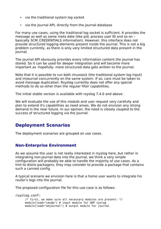 • via the traditional system log socket
• via the journal API, directly from the journal database
For many use cases, using the traditional log socket is sufficient. It provides the
message as well as some meta date (like pid, process user ID and so on –
basically SCM_CREDENTIALS information). However, this interface does not
provide structured logging elements present inside the journal. This is not a big
problem currently, as there is only very limited structured data present in the
journal.
The journal API obviously provides every information content the journal has
stored. So it can be used for deeper integration and will become more
important as -hopefully- more structured data gets written to the journal.
Note that it is possible to run both imuxsock (the traditional system log input)
and imjournal concurrently on the same system. If so, care must be taken to
avoid message duplication. Rsyslog currently does not offer any special
methods to do so other than the regular filter capabilities.
The initial stable version is available with rsyslog 7.4.0 and above.
We will evaluate the use of this module and user request very carefully and
plan to extend it's capabilities as need arises. We do not envision any strong
demand in the near future. In our opinion, the need is closely coupled to the
success of structured logging via the journal.
Deployment Scenarios
The deployment scenarios are grouped on use cases.
Non-Enterprise Environment
As we assume the user is not really interested in rsyslog here, but rather in
integrating non-journal data into the journal, we think a very simple
configuration will probably be able to handle the majority of use cases. As a
hint to distro packagers, they may consider to provide a package that contains
such a canned config.
A typical scenario we envision here is that a home user wants to integrate his
router's logs into the journal.
The proposed configuration file for this use case is as follows:
rsyslog.conf:
/* first, we make sure all necessary modules are present: */
module(load="imudp") # input module for UDP syslog
module(load="omjournal") # output module for journal
 