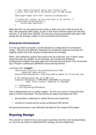 /* then, define the actual server that listens to the
* router. Note that 514 is the default port for UDP syslog.
*/
input(type="imudp" port="514" ruleset="writeToJournal")
/* inside that ruleset, we just write data to the journal: */
ruleset(name="writeToJournal") {
action(type="omjournal")
}
Note that this can be used as sole config. It does not even write to local log
files. We proposed UDP syslog, as this is the most common option for low-end
devices, or at least their default. The security issues associated with plain UDP
syslog do not strongly matter in the envisioned environment.
Enterprise Environment
It is not possible to provide a similar blueprint configuration for enterprise
needs – they are too different. Basically an enterprise needs to evaluate it's
logging needs and craft rsyslog configurations accordingly.
Often, the traditional system log socket may be sufficient, but in other cases
imjournal may be needed. As an example, we provide the following
configuration snippet that pulls data from the journal and stores it as structured
log in Project Lumberjack JSON/CEE structured log format:
rsyslog.conf snippet:
module(load="imjournal" PersistStateInterval="100"
StateFile="/path/to/file")
module(load="mmjsonparse") #load mmjsonparse module for structured logs
# the template below must be on ONE line
$template CEETemplate,"%TIMESTAMP% %HOSTNAME% %syslogtag%
@cee: %$!all-json%n" #template for messages
*.* :mmjsonparse:
*.* /var/log/ceelog;CEETemplate
This is deliberately just a config snippet – for this use case it is assumed that
data is further processed. The key points for above examples are that
• journal data is obtained in native format (via imjournal)
• structure is preserved by using Lumberjack CEE format
All actual processing is user-defined and beyond the scope of this paper.
Rsyslog Design
This section is meant to be a very quick overview over the core rsyslog design,
as much as we need to understand for rsyslog / journal integration.
 