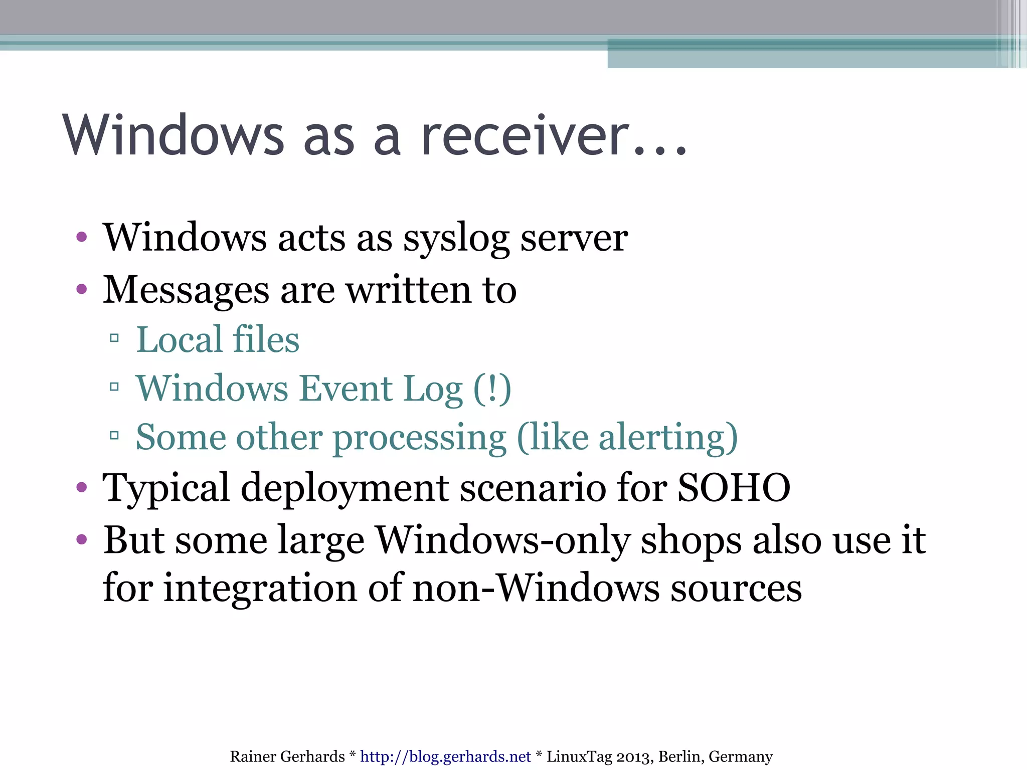 Rainer Gerhards * http://blog.gerhards.net * LinuxTag 2013, Berlin, Germany
Windows as a receiver...
• Windows acts as syslog server
• Messages are written to
▫ Local files
▫ Windows Event Log (!)
▫ Some other processing (like alerting)
• Typical deployment scenario for SOHO
• But some large Windows-only shops also use it
for integration of non-Windows sources
 