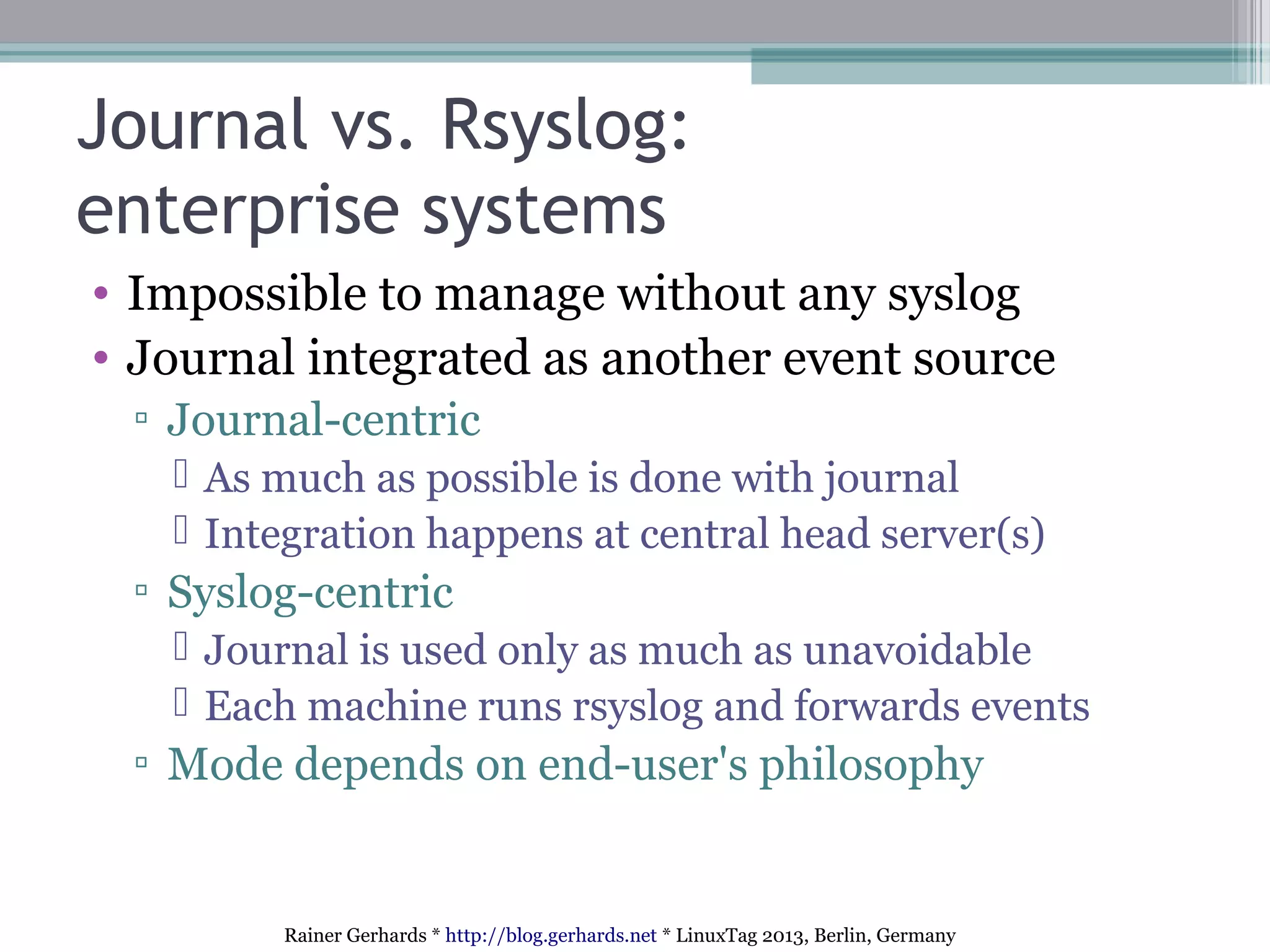 Rainer Gerhards * http://blog.gerhards.net * LinuxTag 2013, Berlin, Germany
Journal vs. Rsyslog:
enterprise systems
• Impossible to manage without any syslog
• Journal integrated as another event source
▫ Journal-centric
 As much as possible is done with journal
 Integration happens at central head server(s)
▫ Syslog-centric
 Journal is used only as much as unavoidable
 Each machine runs rsyslog and forwards events
▫ Mode depends on end-user's philosophy
 