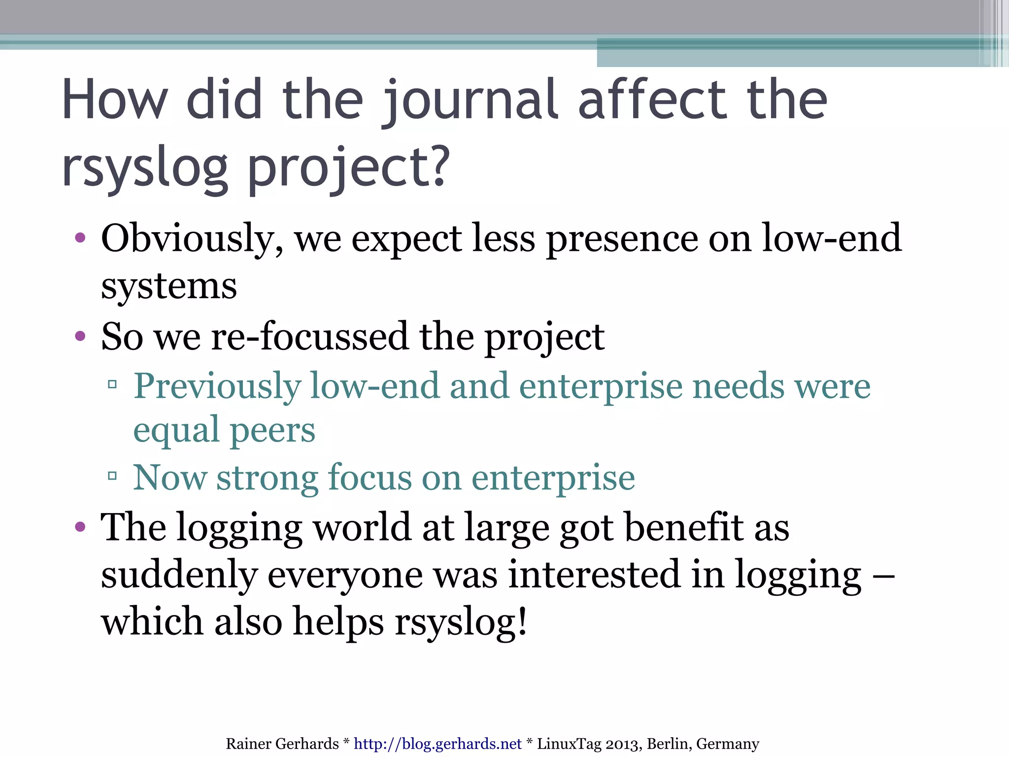 Rainer Gerhards * http://blog.gerhards.net * LinuxTag 2013, Berlin, Germany
How did the journal affect the
rsyslog project?
• Obviously, we expect less presence on low-end
systems
• So we re-focussed the project
▫ Previously low-end and enterprise needs were
equal peers
▫ Now strong focus on enterprise
• The logging world at large got benefit as
suddenly everyone was interested in logging –
which also helps rsyslog!
 