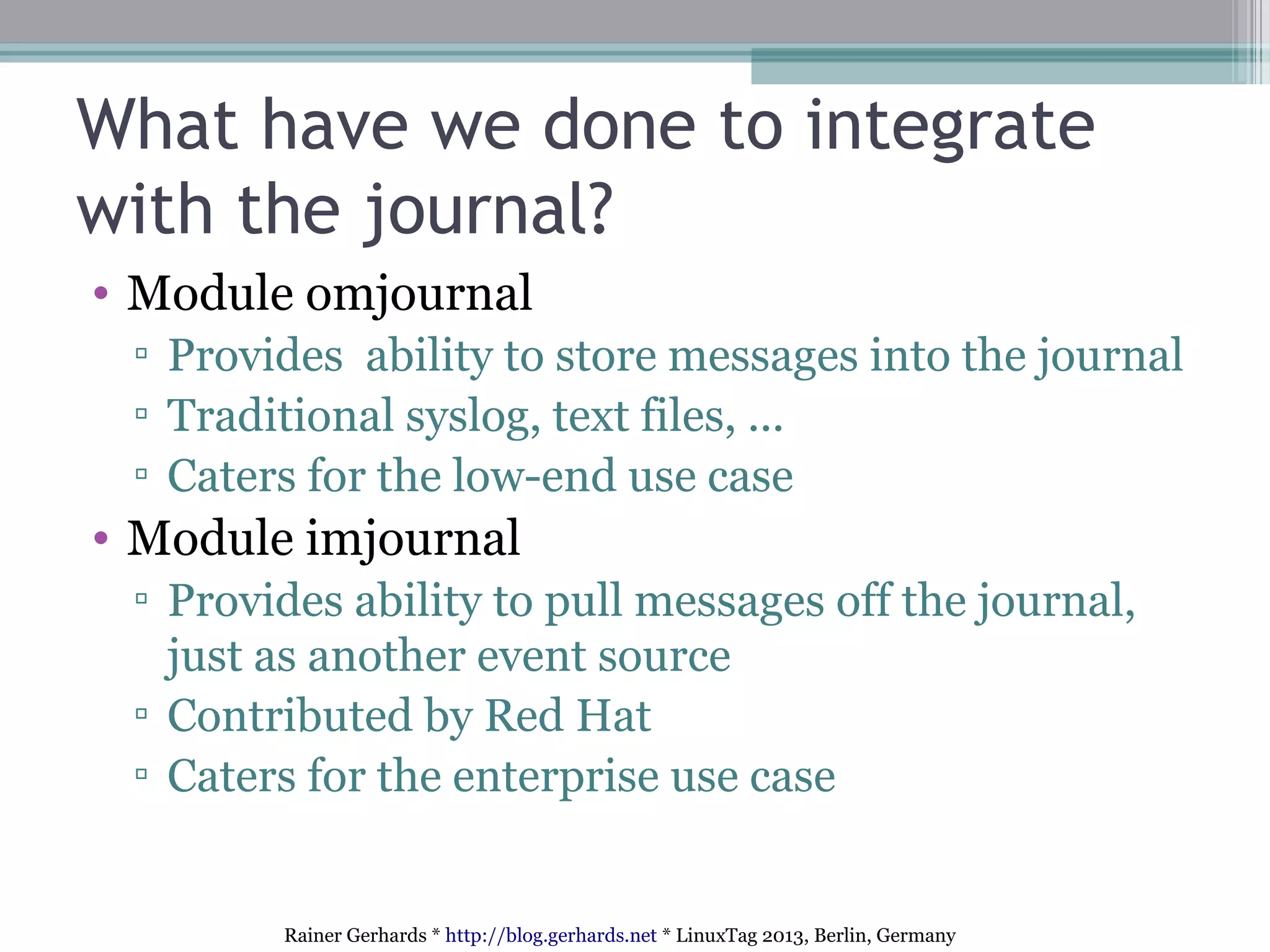 Rainer Gerhards * http://blog.gerhards.net * LinuxTag 2013, Berlin, Germany
What have we done to integrate
with the journal?
• Module omjournal
▫ Provides ability to store messages into the journal
▫ Traditional syslog, text files, ...
▫ Caters for the low-end use case
• Module imjournal
▫ Provides ability to pull messages off the journal,
just as another event source
▫ Contributed by Red Hat
▫ Caters for the enterprise use case
 