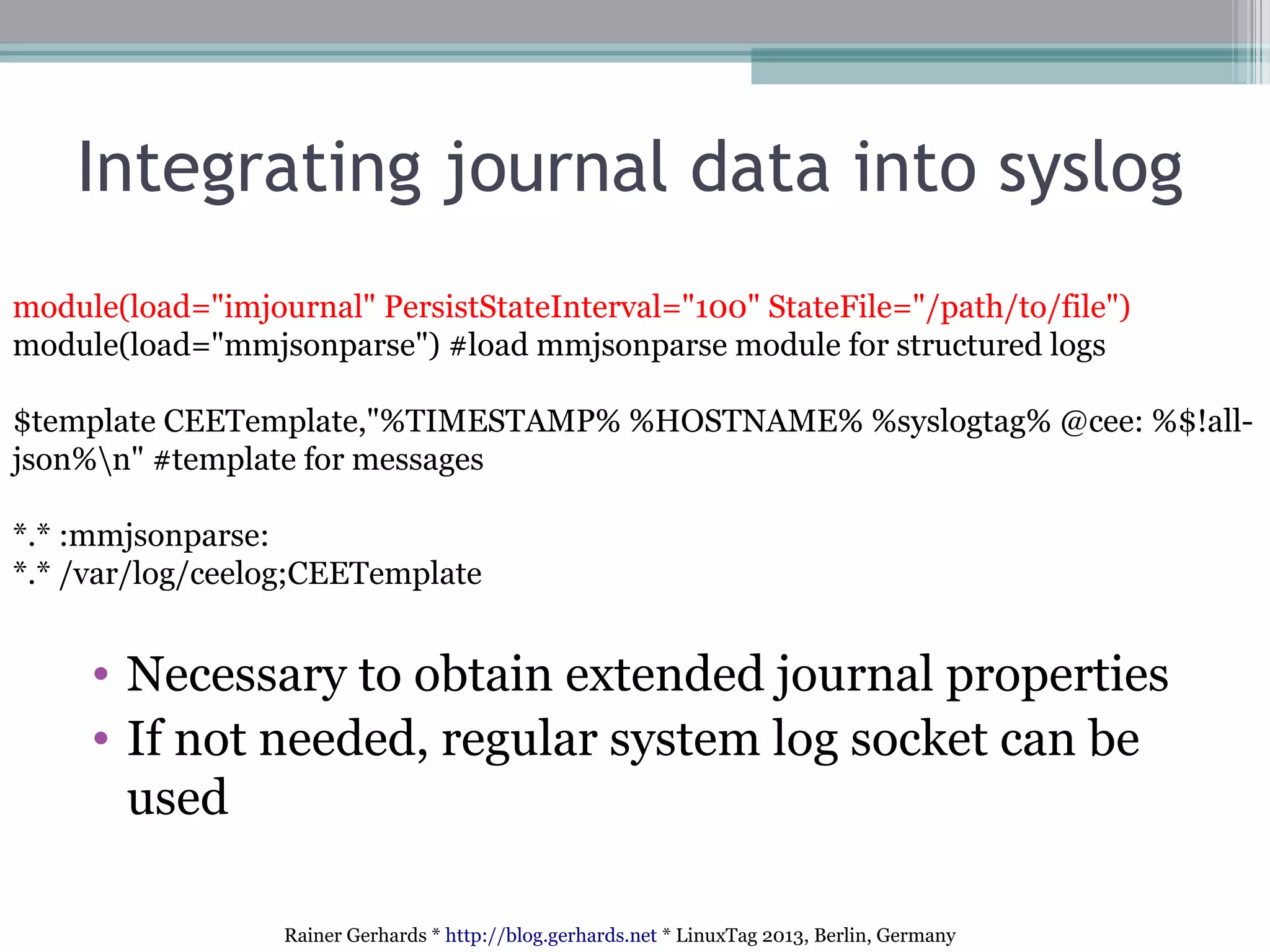 Rainer Gerhards * http://blog.gerhards.net * LinuxTag 2013, Berlin, Germany
Integrating journal data into syslog
module(load="imjournal" PersistStateInterval="100" StateFile="/path/to/file")
module(load="mmjsonparse") #load mmjsonparse module for structured logs
$template CEETemplate,"%TIMESTAMP% %HOSTNAME% %syslogtag% @cee: %$!all-
json%n" #template for messages
*.* :mmjsonparse:
*.* /var/log/ceelog;CEETemplate
• Necessary to obtain extended journal properties
• If not needed, regular system log socket can be
used
 
