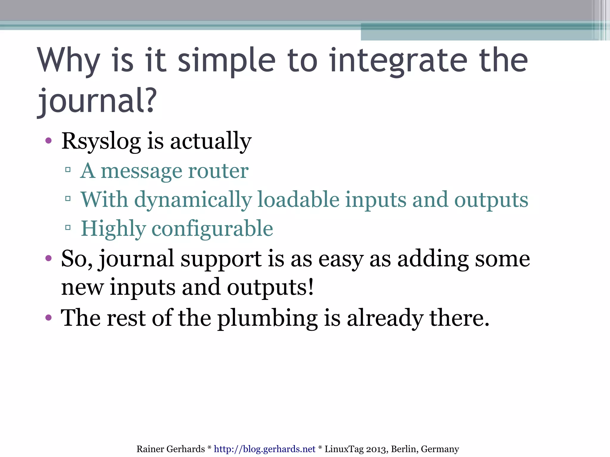 Rainer Gerhards * http://blog.gerhards.net * LinuxTag 2013, Berlin, Germany
Why is it simple to integrate the
journal?
• Rsyslog is actually
▫ A message router
▫ With dynamically loadable inputs and outputs
▫ Highly configurable
• So, journal support is as easy as adding some
new inputs and outputs!
• The rest of the plumbing is already there.
 