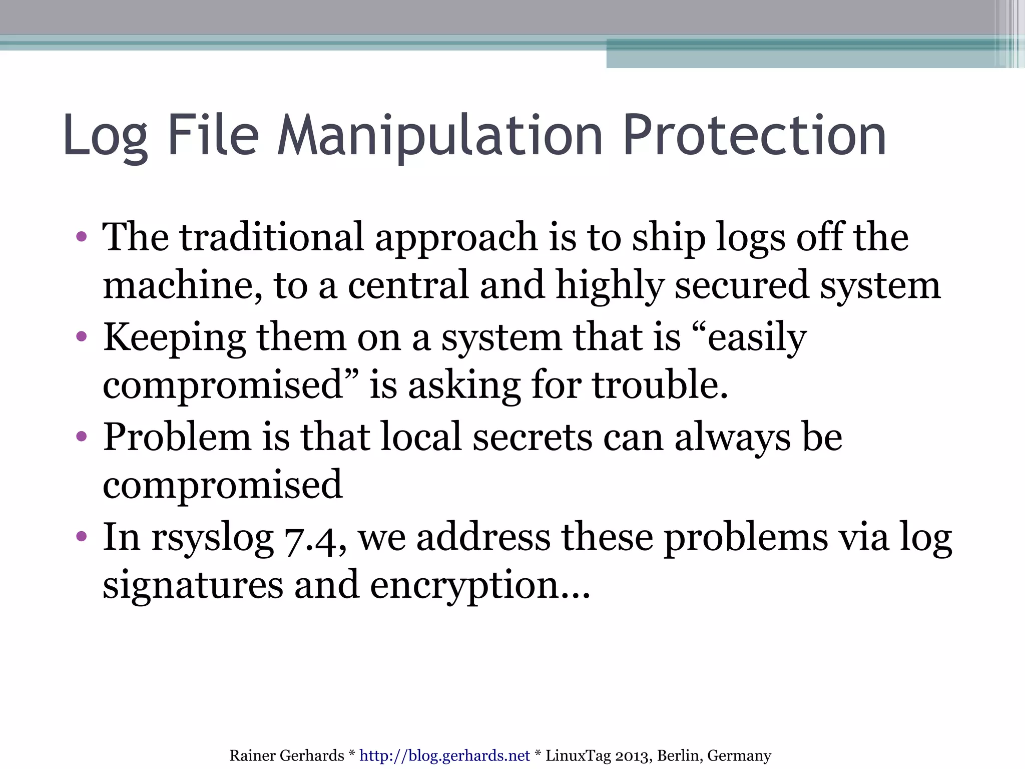 Rainer Gerhards * http://blog.gerhards.net * LinuxTag 2013, Berlin, Germany
Log File Manipulation Protection
• The traditional approach is to ship logs off the
machine, to a central and highly secured system
• Keeping them on a system that is “easily
compromised” is asking for trouble.
• Problem is that local secrets can always be
compromised
• In rsyslog 7.4, we address these problems via log
signatures and encryption...
 
