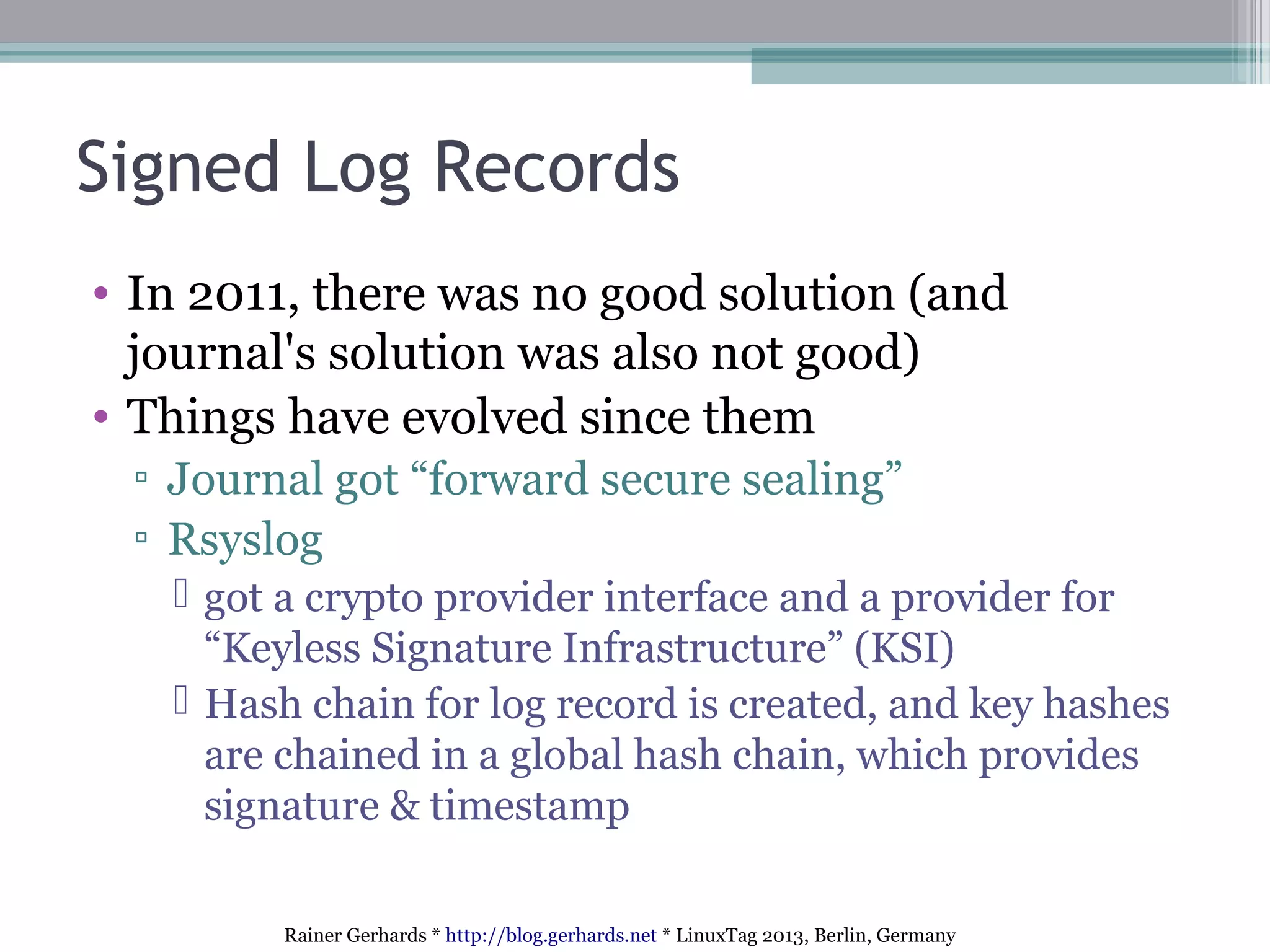 Rainer Gerhards * http://blog.gerhards.net * LinuxTag 2013, Berlin, Germany
Signed Log Records
• In 2011, there was no good solution (and
journal's solution was also not good)
• Things have evolved since them
▫ Journal got “forward secure sealing”
▫ Rsyslog
 got a crypto provider interface and a provider for
“Keyless Signature Infrastructure” (KSI)
 Hash chain for log record is created, and key hashes
are chained in a global hash chain, which provides
signature & timestamp
 