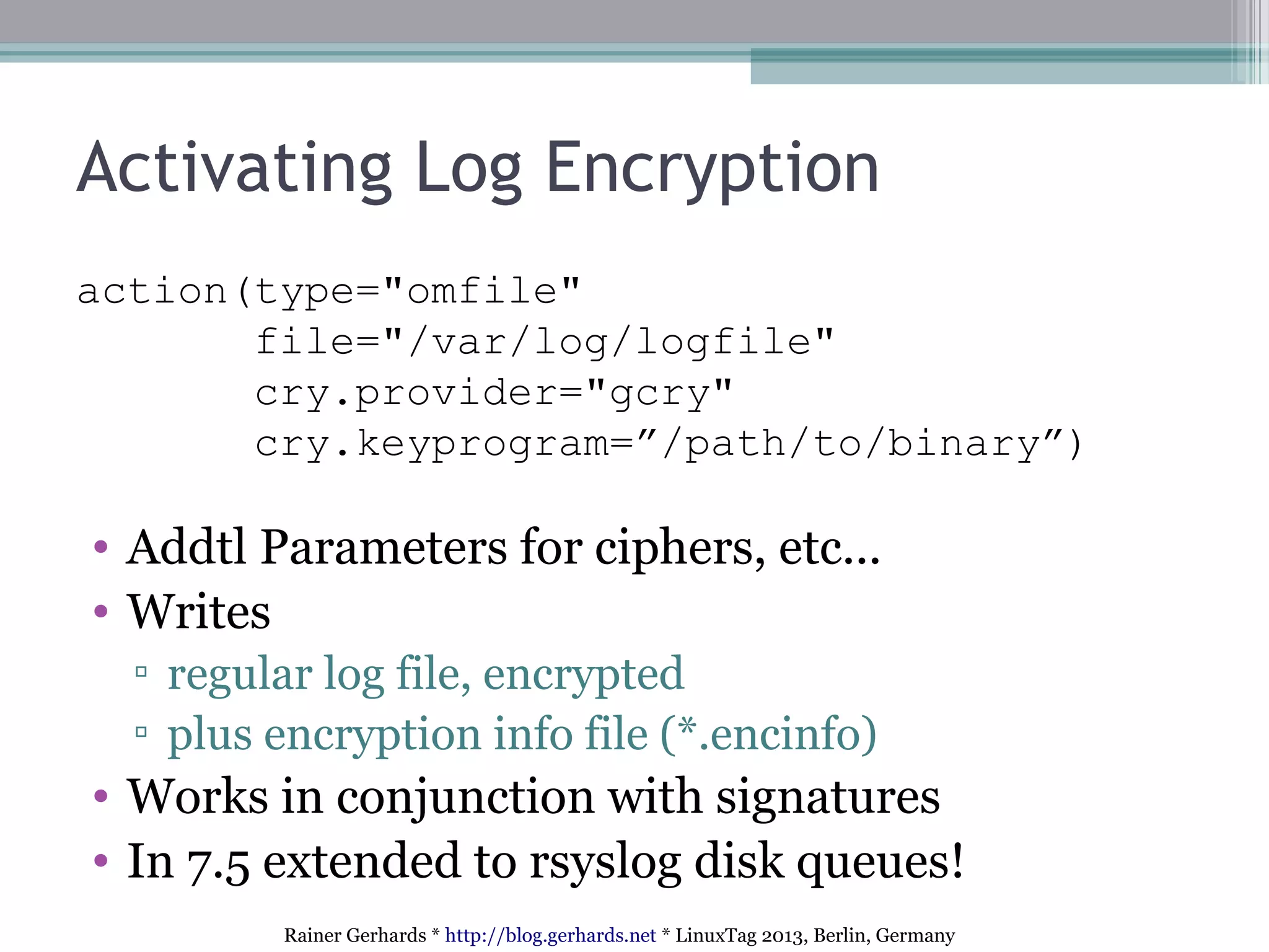 Rainer Gerhards * http://blog.gerhards.net * LinuxTag 2013, Berlin, Germany
Activating Log Encryption
action(type="omfile"
file="/var/log/logfile"
cry.provider="gcry"
cry.keyprogram=”/path/to/binary”)
• Addtl Parameters for ciphers, etc...
• Writes
▫ regular log file, encrypted
▫ plus encryption info file (*.encinfo)
• Works in conjunction with signatures
• In 7.5 extended to rsyslog disk queues!
 