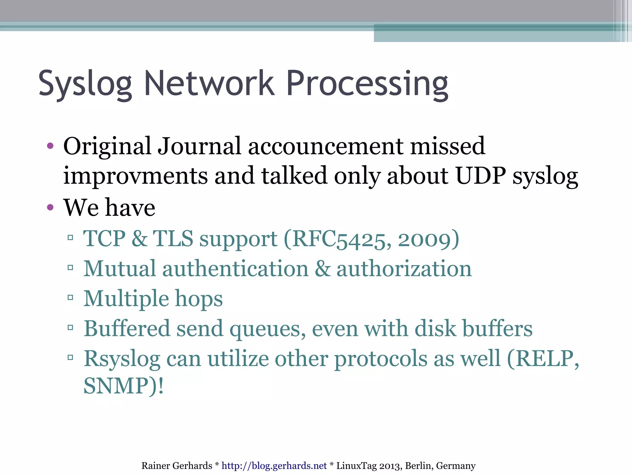 Rainer Gerhards * http://blog.gerhards.net * LinuxTag 2013, Berlin, Germany
Syslog Network Processing
• Original Journal accouncement missed
improvments and talked only about UDP syslog
• We have
▫ TCP & TLS support (RFC5425, 2009)
▫ Mutual authentication & authorization
▫ Multiple hops
▫ Buffered send queues, even with disk buffers
▫ Rsyslog can utilize other protocols as well (RELP,
SNMP)!
 