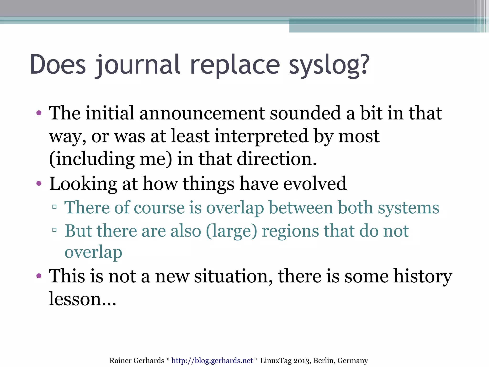 Rainer Gerhards * http://blog.gerhards.net * LinuxTag 2013, Berlin, Germany
Does journal replace syslog?
• The initial announcement sounded a bit in that
way, or was at least interpreted by most
(including me) in that direction.
• Looking at how things have evolved
▫ There of course is overlap between both systems
▫ But there are also (large) regions that do not
overlap
• This is not a new situation, there is some history
lesson...
 