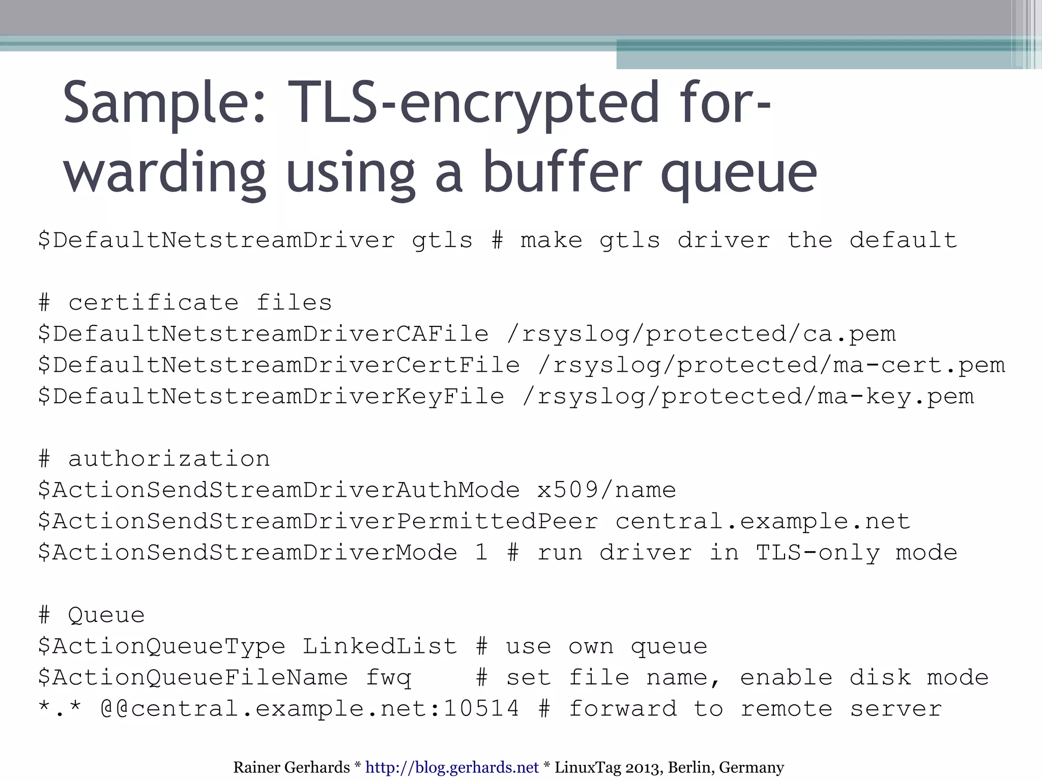 Rainer Gerhards * http://blog.gerhards.net * LinuxTag 2013, Berlin, Germany
Sample: TLS-encrypted for-
warding using a buffer queue
$DefaultNetstreamDriver gtls # make gtls driver the default
# certificate files
$DefaultNetstreamDriverCAFile /rsyslog/protected/ca.pem
$DefaultNetstreamDriverCertFile /rsyslog/protected/ma-cert.pem
$DefaultNetstreamDriverKeyFile /rsyslog/protected/ma-key.pem
# authorization
$ActionSendStreamDriverAuthMode x509/name
$ActionSendStreamDriverPermittedPeer central.example.net
$ActionSendStreamDriverMode 1 # run driver in TLS-only mode
# Queue
$ActionQueueType LinkedList # use own queue
$ActionQueueFileName fwq # set file name, enable disk mode
*.* @@central.example.net:10514 # forward to remote server
 