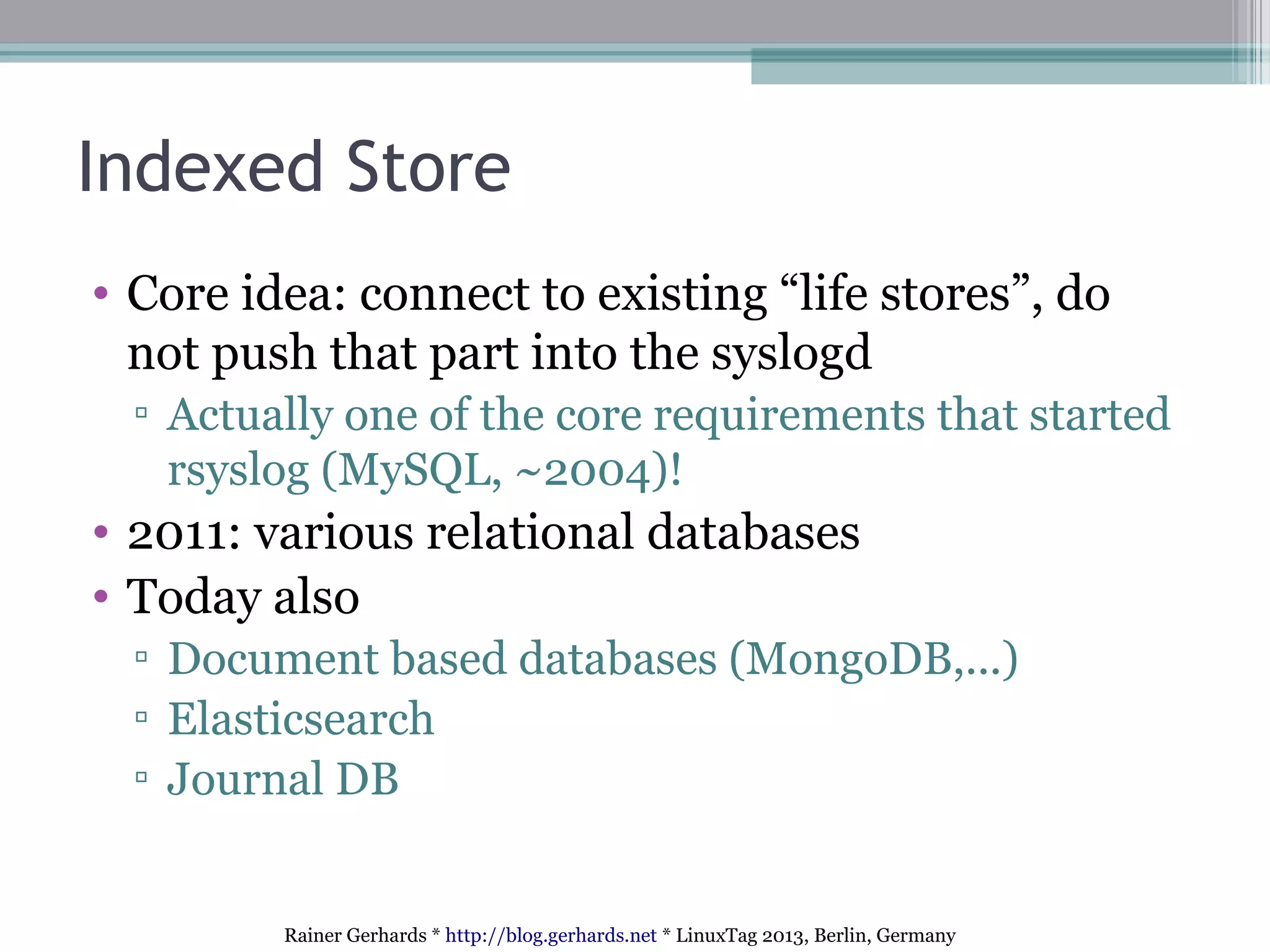 Rainer Gerhards * http://blog.gerhards.net * LinuxTag 2013, Berlin, Germany
Indexed Store
• Core idea: connect to existing “life stores”, do
not push that part into the syslogd
▫ Actually one of the core requirements that started
rsyslog (MySQL, ~2004)!
• 2011: various relational databases
• Today also
▫ Document based databases (MongoDB,...)
▫ Elasticsearch
▫ Journal DB
 