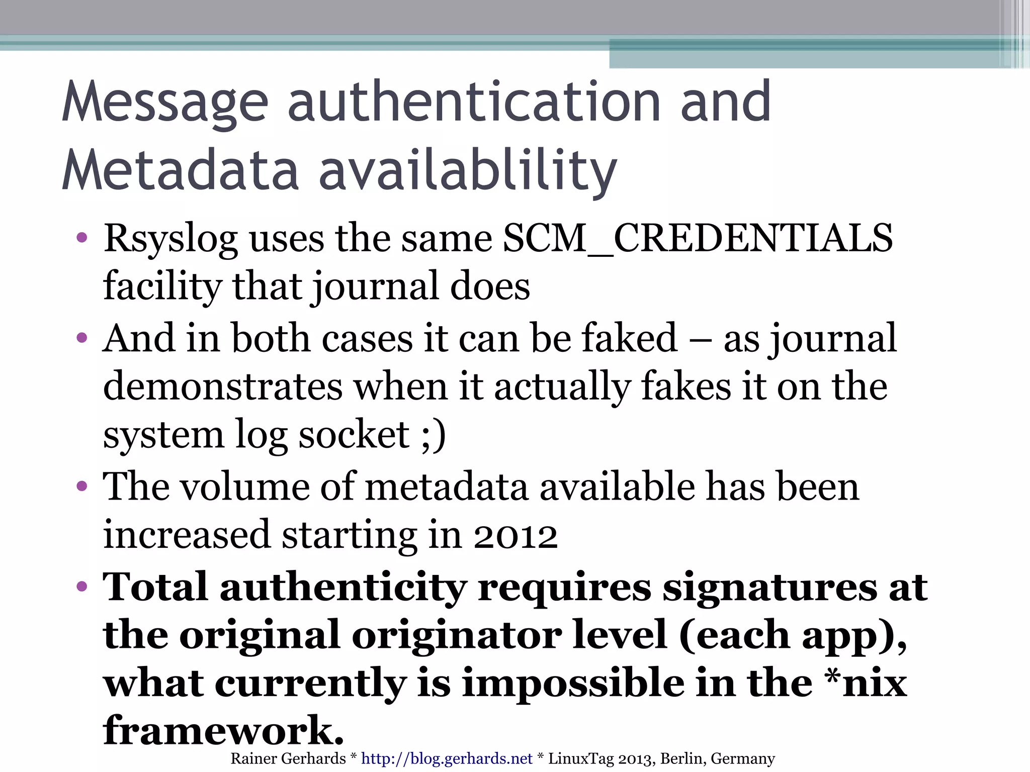 Rainer Gerhards * http://blog.gerhards.net * LinuxTag 2013, Berlin, Germany
Message authentication and
Metadata availablility
• Rsyslog uses the same SCM_CREDENTIALS
facility that journal does
• And in both cases it can be faked – as journal
demonstrates when it actually fakes it on the
system log socket ;)
• The volume of metadata available has been
increased starting in 2012
• Total authenticity requires signatures at
the original originator level (each app),
what currently is impossible in the *nix
framework.
 