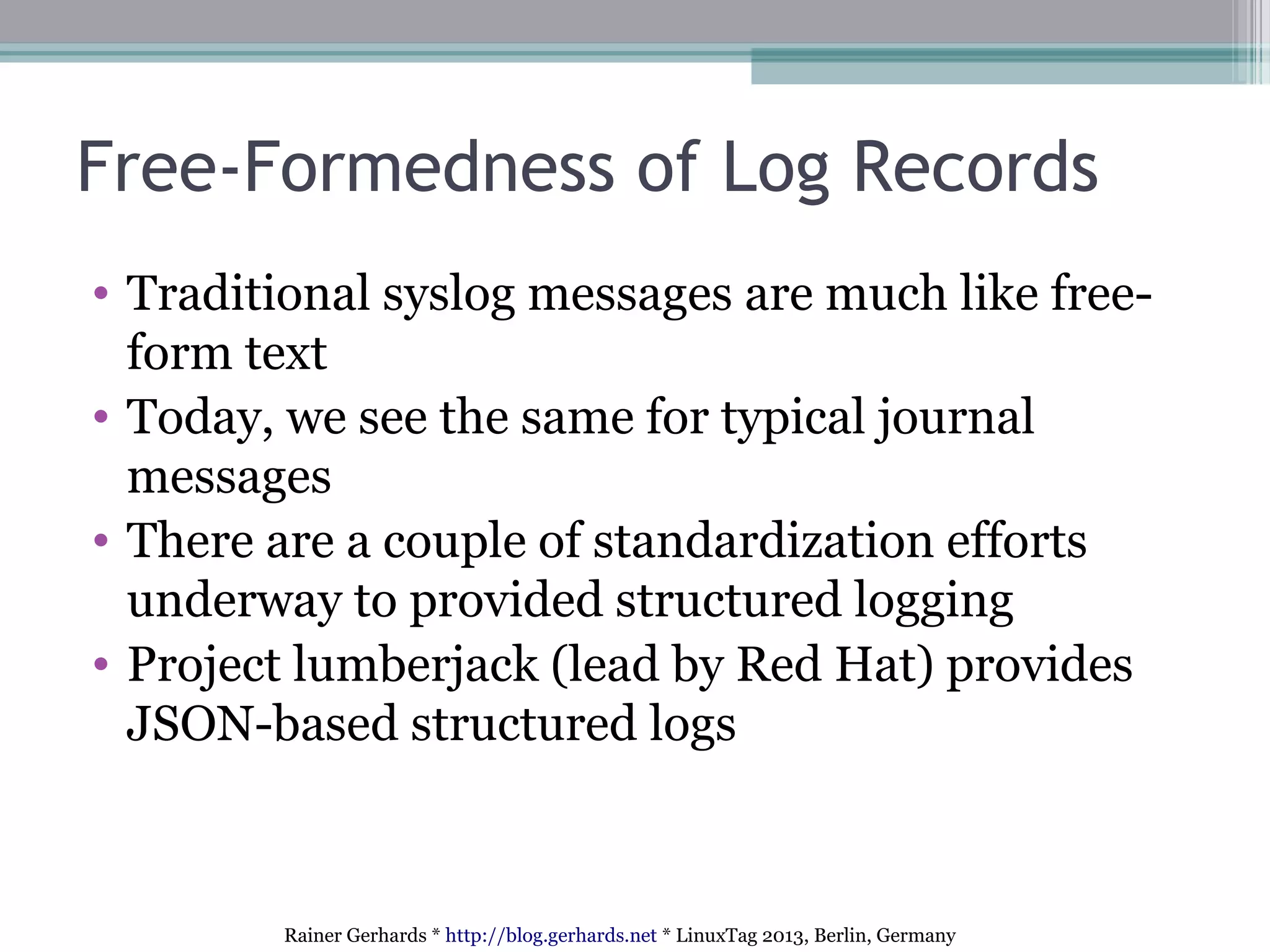 Rainer Gerhards * http://blog.gerhards.net * LinuxTag 2013, Berlin, Germany
Free-Formedness of Log Records
• Traditional syslog messages are much like free-
form text
• Today, we see the same for typical journal
messages
• There are a couple of standardization efforts
underway to provided structured logging
• Project lumberjack (lead by Red Hat) provides
JSON-based structured logs
 
