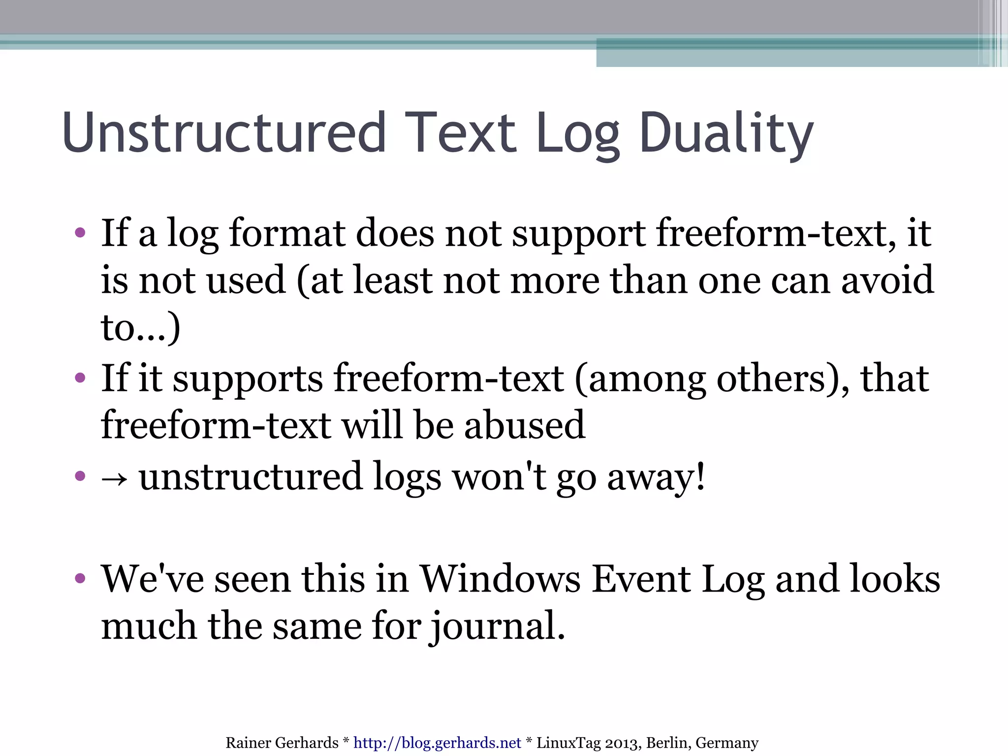 Rainer Gerhards * http://blog.gerhards.net * LinuxTag 2013, Berlin, Germany
Unstructured Text Log Duality
• If a log format does not support freeform-text, it
is not used (at least not more than one can avoid
to...)
• If it supports freeform-text (among others), that
freeform-text will be abused
• → unstructured logs won't go away!
• We've seen this in Windows Event Log and looks
much the same for journal.
 