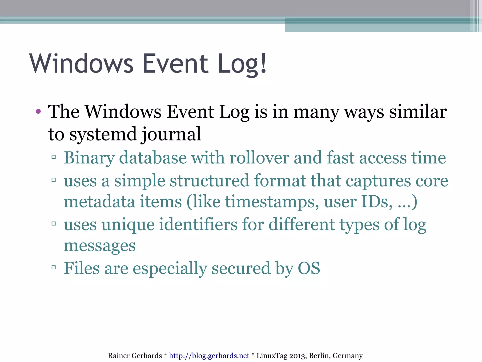 Rainer Gerhards * http://blog.gerhards.net * LinuxTag 2013, Berlin, Germany
Windows Event Log!
• The Windows Event Log is in many ways similar
to systemd journal
▫ Binary database with rollover and fast access time
▫ uses a simple structured format that captures core
metadata items (like timestamps, user IDs, …)
▫ uses unique identifiers for different types of log
messages
▫ Files are especially secured by OS
 