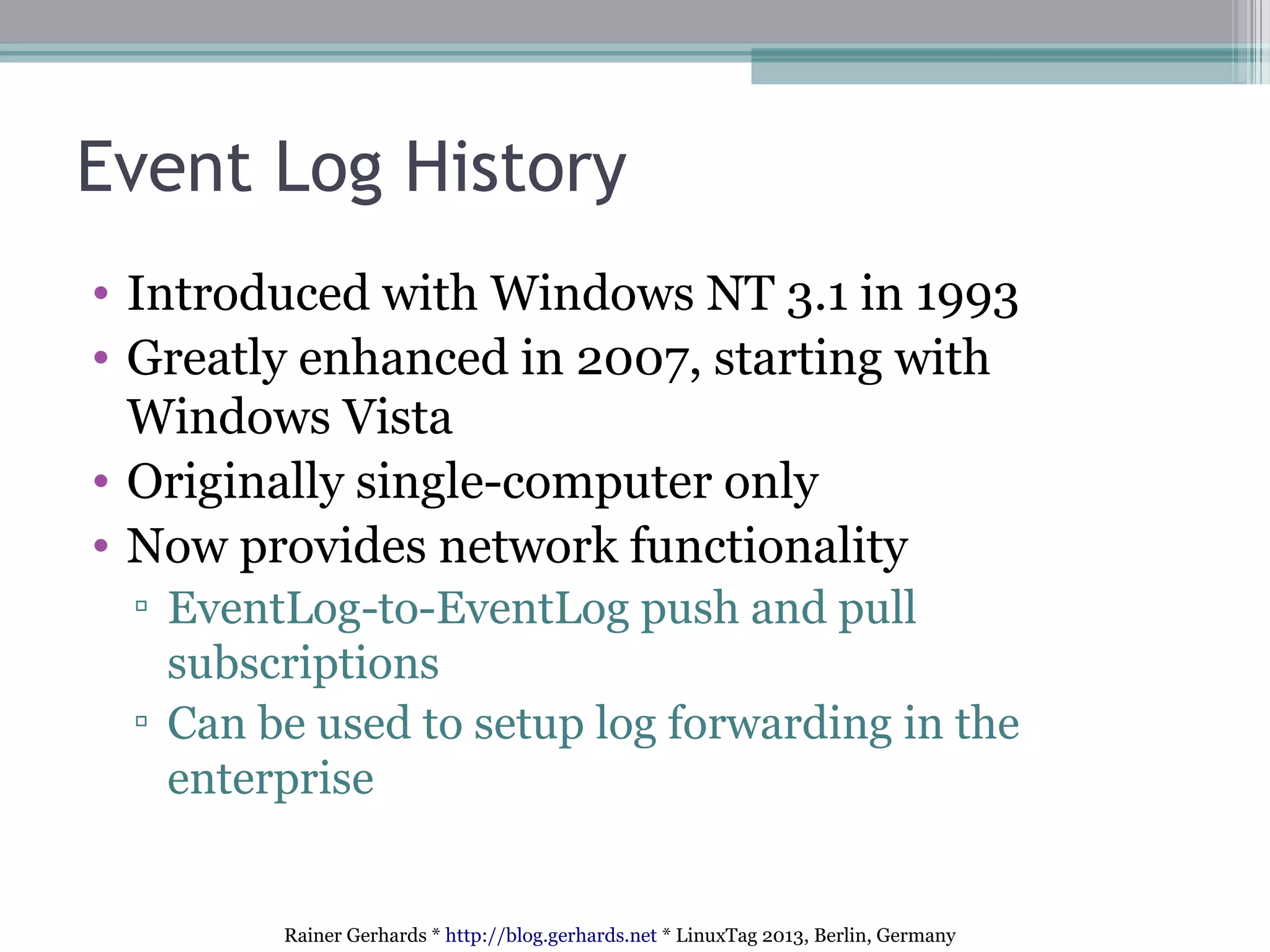 Rainer Gerhards * http://blog.gerhards.net * LinuxTag 2013, Berlin, Germany
Event Log History
• Introduced with Windows NT 3.1 in 1993
• Greatly enhanced in 2007, starting with
Windows Vista
• Originally single-computer only
• Now provides network functionality
▫ EventLog-to-EventLog push and pull
subscriptions
▫ Can be used to setup log forwarding in the
enterprise
 