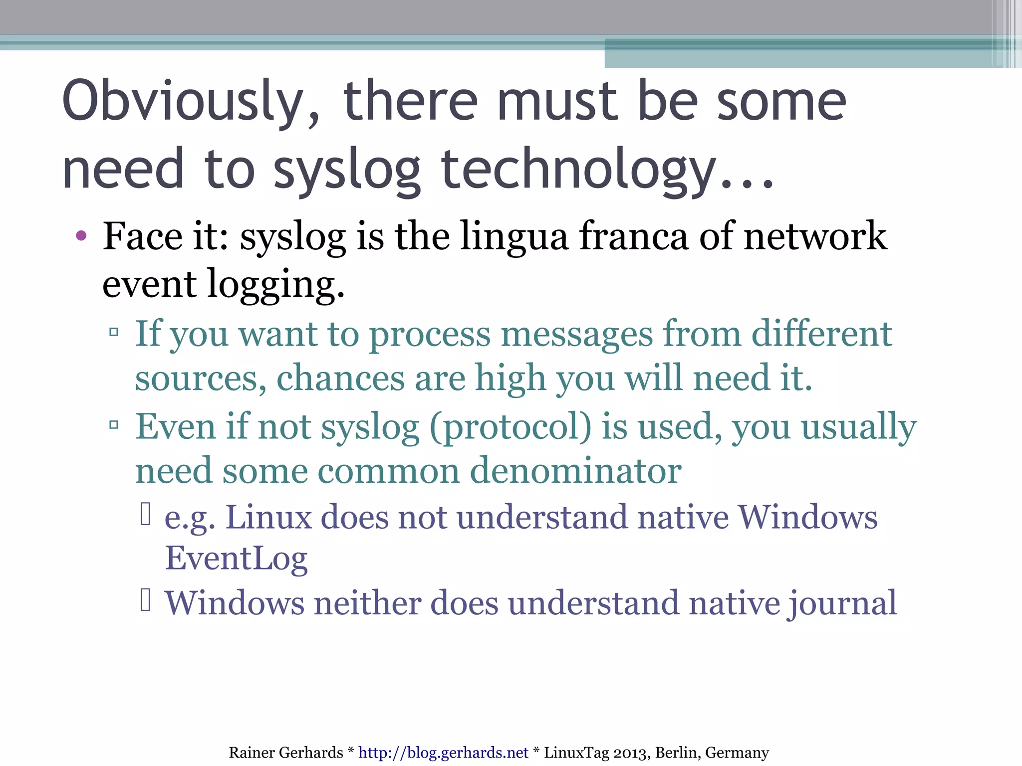 Rainer Gerhards * http://blog.gerhards.net * LinuxTag 2013, Berlin, Germany
Obviously, there must be some
need to syslog technology...
• Face it: syslog is the lingua franca of network
event logging.
▫ If you want to process messages from different
sources, chances are high you will need it.
▫ Even if not syslog (protocol) is used, you usually
need some common denominator
 e.g. Linux does not understand native Windows
EventLog
 Windows neither does understand native journal
 