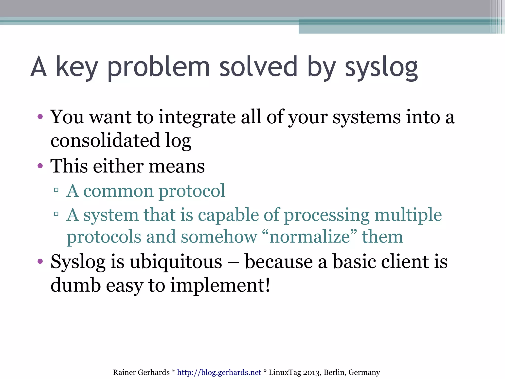 Rainer Gerhards * http://blog.gerhards.net * LinuxTag 2013, Berlin, Germany
A key problem solved by syslog
• You want to integrate all of your systems into a
consolidated log
• This either means
▫ A common protocol
▫ A system that is capable of processing multiple
protocols and somehow “normalize” them
• Syslog is ubiquitous – because a basic client is
dumb easy to implement!
 