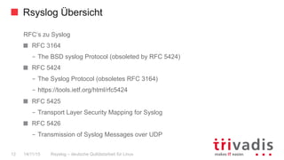 Rsyslog Übersicht
Rsyslog – deutsche Qulitästarbeit für Linux12 14/11/15
RFC‘s zu Syslog
  RFC 3164
–  The BSD syslog Protocol (obsoleted by RFC 5424)
  RFC 5424
–  The Syslog Protocol (obsoletes RFC 3164)
–  https://tools.ietf.org/html/rfc5424
  RFC 5425
–  Transport Layer Security Mapping for Syslog
  RFC 5426
–  Transmission of Syslog Messages over UDP
 