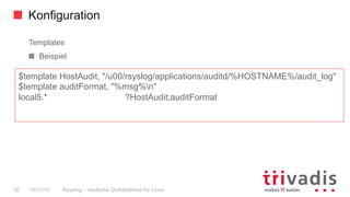 Konfiguration
Rsyslog – deutsche Qulitästarbeit für Linux30 14/11/15
Templates
  Beispiel
$template HostAudit, "/u00/rsyslog/applications/auditd/%HOSTNAME%/audit_log"
$template auditFormat, "%msg%n"
local5.* ?HostAudit;auditFormat
 