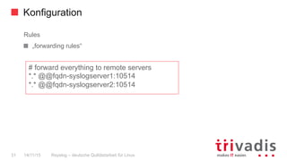 Konfiguration
Rsyslog – deutsche Qulitästarbeit für Linux31 14/11/15
Rules
  „forwarding rules“
# forward everything to remote servers
*.* @@fqdn-syslogserver1:10514
*.* @@fqdn-syslogserver2:10514
 
