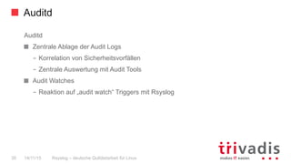 Auditd
Rsyslog – deutsche Qulitästarbeit für Linux35 14/11/15
Auditd
  Zentrale Ablage der Audit Logs
–  Korrelation von Sicherheitsvorfällen
–  Zentrale Auswertung mit Audit Tools
  Audit Watches
–  Reaktion auf „audit watch“ Triggers mit Rsyslog
 