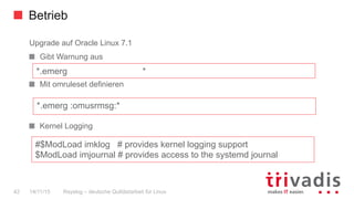 Betrieb
Rsyslog – deutsche Qulitästarbeit für Linux42 14/11/15
Upgrade auf Oracle Linux 7.1
  Gibt Warnung aus
  Mit omruleset definieren
  Kernel Logging
*.emerg :omusrmsg:*
*.emerg *
#$ModLoad imklog # provides kernel logging support
$ModLoad imjournal # provides access to the systemd journal
 