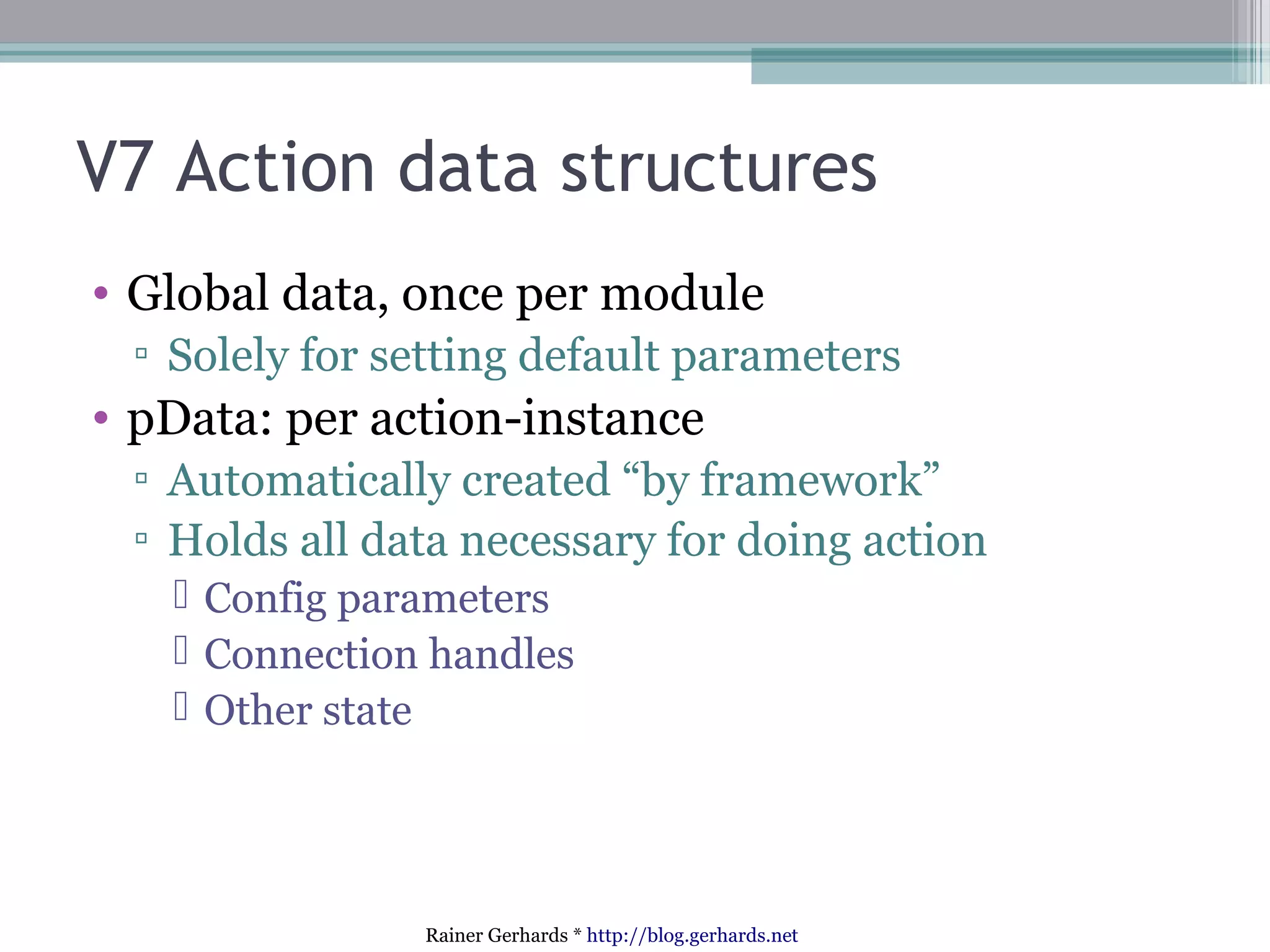V7 Action data structures
• Global data, once per module
▫ Solely for setting default parameters

• pData: per action-instance
▫ Automatically created “by framework”
▫ Holds all data necessary for doing action
 Config parameters
 Connection handles
 Other state

Rainer Gerhards * http://blog.gerhards.net

 