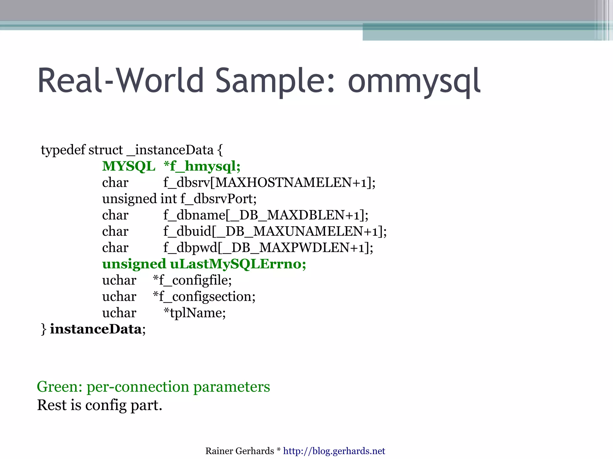 Real-World Sample: ommysql
typedef struct _instanceData {
MYSQL *f_hmysql;
char
f_dbsrv[MAXHOSTNAMELEN+1];
unsigned int f_dbsrvPort;
char
f_dbname[_DB_MAXDBLEN+1];
char
f_dbuid[_DB_MAXUNAMELEN+1];
char
f_dbpwd[_DB_MAXPWDLEN+1];
unsigned uLastMySQLErrno;
uchar *f_configfile;
uchar *f_configsection;
uchar
*tplName;
} instanceData;

Green: per-connection parameters
Rest is config part.
Rainer Gerhards * http://blog.gerhards.net

 