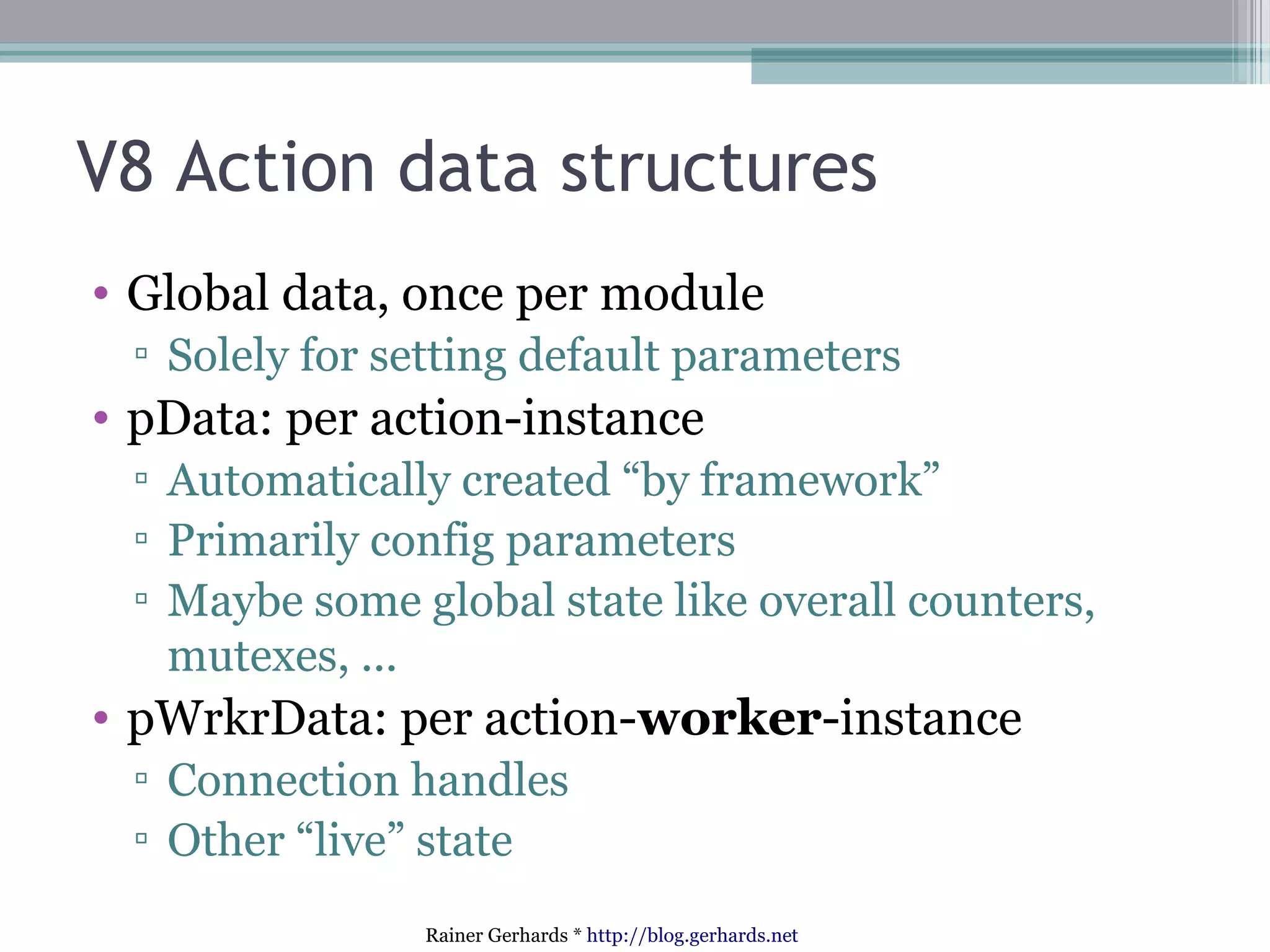 V8 Action data structures
• Global data, once per module
▫ Solely for setting default parameters

• pData: per action-instance
▫ Automatically created “by framework”
▫ Primarily config parameters
▫ Maybe some global state like overall counters,
mutexes, ...

• pWrkrData: per action-worker-instance
▫ Connection handles
▫ Other “live” state
Rainer Gerhards * http://blog.gerhards.net

 