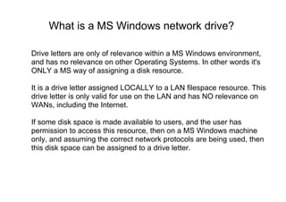 What is a MS Windows network drive?
Drive letters are only of relevance within a MS Windows environment,
and has no relevance on other Operating Systems. In other words it's
ONLY a MS way of assigning a disk resource.
It is a drive letter assigned LOCALLY to a LAN filespace resource. This
drive letter is only valid for use on the LAN and has NO relevance on
WANs, including the Internet.
If some disk space is made available to users, and the user has
permission to access this resource, then on a MS Windows machine
only, and assuming the correct network protocols are being used, then
this disk space can be assigned to a drive letter.
 