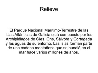Relieve
El Parque Nacional Marítimo-Terrestre de las
Islas Atlánticas de Galicia está compuesto por los
Archipiélagos de Cíes, Ons, Sálvora y Cortegada
y las aguas de su entorno. Las islas forman parte
de una cadena montañosa que se hundió en el
mar hace varios millones de años.
 