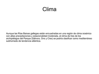 Clima
Aunque las Rías Baixas gallegas están encuadradas en una región de clima oceánico
con altas precipitaciones y estacionalidad moderada, el clima de tres de los
archipiélagos del Parque (Sálvora, Ons y Cíes) se podría clasificar como mediterráneo
subhúmedo de tendencia atlántica.
 
