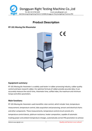 Dongguan Right Testing Machine Co.,Ltd
Tel:+86 132 6746 6269 Email:sales@dgright.com
Add:Wentang,Dongcheng District 523000,Dongguan City,Guangdong Province,PRC
Website:www.dgright.com Quality and Service is our culture!1
Product Description
RT-101 Moving Die Rheometer
Equipment summary:
RT-101 Moving die rheometer is a widely used tester in rubber processing industry, rubber quality
control and basic research rubber, For optimize formula of rubber provide accurate data, It can
accurately measure the scorch time, rheometer time, sulfide index, the maximum and minimum
torque and other parameters.
Main functions:
RT-101 Moving die rheometer used monolithic rotor control, which include: host, temperature
measurement, temperature control, data acquisition and processing, sensors and electrical chains
and other components. These measurements, temperature control circuit consists of a
temperature control device, platinum resistance, heater composition, capable of automatic
tracking power and ambient temperature changes, automatically correct PID parameters to achieve
 