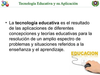 • La tecnología educativa es el resultado
  de las aplicaciones de diferentes
  concepciones y teorías educativas para la
  resolución de un amplio espectro de
  problemas y situaciones referidos a la
  enseñanza y el aprendizaje.
 