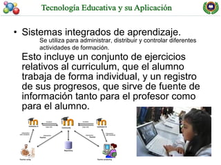 • Sistemas integrados de aprendizaje.
     Se utiliza para administrar, distribuir y controlar diferentes
     actividades de formación.
 Esto incluye un conjunto de ejercicios
 relativos al curriculum, que el alumno
 trabaja de forma individual, y un registro
 de sus progresos, que sirve de fuente de
 información tanto para el profesor como
 para el alumno.
 