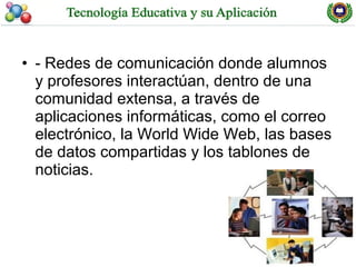• - Redes de comunicación donde alumnos
  y profesores interactúan, dentro de una
  comunidad extensa, a través de
  aplicaciones informáticas, como el correo
  electrónico, la World Wide Web, las bases
  de datos compartidas y los tablones de
  noticias.
 