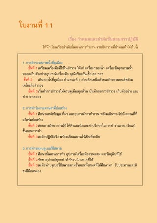 ใบงานที่ 11
                                   เรื่อง กาหนดและลาดับขั้นตอนการปฏิบติ
                                                                     ั
                ให้นักเรียนเรียงลาดับขั้นตอนการทางาน จากกิจกรรมที่กาหนดให้ต่อไปนี้


 1. การสารวจสภาพน้ าที่คูเมือง
       ขั้นที่ 1 เตรียมเครื่องมือที่ใช้ในสารวจ ได้แก่ เครื่องกรองน้ า เครื่องวัดคุณภาพน้ า
 หลอดเก็บตัวอย่างอุปกรณ์เครื่องมือ ถุงมือปองกันเชื้ อโรค ฯลฯ
                                                ้
  ขั้นที่ 2 เดินทางไปที่คูเมือง ตาแหน่ งที่ 1 ด้านทิศเหนื อด้วยรถจักรยานยนต์พร้อม
 เครื่องมือสารวจ
       ขั้นที่ 3 เริ่มทาการสารวจให้ครบคูเมืองทุกด้าน บันทึกผลการสารวจ เก็บตัวอย่าง และ
 ทาการทดลอง

 2. การทาร่มกระดาษสาที่บ่อสร้าง
      ขั้นที่ 1 ศึกษาแหล่งข้อมูล ที่มา และอุปกรณ์การทางาน พร้อมเดินทางไปยังสถานที่ที่
 ผลิตร่มบ่อสร้าง
      ขั้นที่ 2 สอบถามวิทยาการผูรู้ ให้คาแนะนาและคาปรึกษาในการทางานงาน เรียนรู้
                                   ้
 ขั้นตอนการทา
      ขั้นที่ 3 ลงมือปฏิบติจริง พร้อมเก็บผลงานไว้เป็ นที่ระลึก
                         ั

 3. การทาขนมบลูเบอรี่ชีสพาย
      ขั้นที่ 1 ศึกษาขั้นตอนการทา อุปกรณ์เครื่องมือส่วนผสม และวัตถุดิบที่ใช้
      ขั้นที่ 2 จัดหาอุปกรณ์ทุกอย่างให้ครบถ้วนตามที่ใช้
      ขั้นที่ 3 ลงมือทาบลูเบอรี่ชีสพายตามขั้นตอนทั้งหมดที่ได้ศึกษามา รับประทานและติ
 ชมฝี มอตนเอง
         ื
 