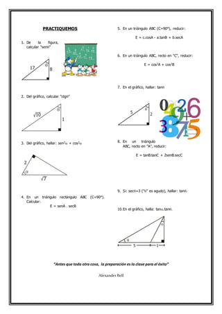 PRACTIQUEMOS
1. De la figura,
calcular "sen"
2. Del gráfico, calcular "ctg"
3. Del gráfico, hallar: sen2 + cos2
4. En un triángulo rectángulo ABC (C=90°).
Calcular:
E = senA . secB
5. En un triángulo ABC (C=90°), reducir:
E = c.cosA - a.tanB + b.secA
6. En un triángulo ABC, recto en "C", reducir:
E = cos2A + cos2B
7. En el gráfico, hallar: tan
8. En un triángulo
ABC, recto en "A", reducir:
E = tanB.tanC + 2senB.secC
9. Si: sec=3 ("" es agudo), hallar: tan.
10.En el gráfico, halla: tan.tan.
“Antes que toda otra cosa, la preparación es la clave para el éxito”
AlexanderBell
17 8


1
10
2
7

5 2

5


1
 