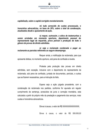 XXXXXXXXX ADVOCACIA
Assessoria Jurídica Digital
capitalizado, sobre o capital corrigido monetariamente.
m) tudo acrescido de custas processuais, e
honorários advocatícios, na base de 20%, sobre o total da condenação,
atualizados desde o ajuizamento da ação.
n) requer, outrossim, a oitiva de testemunhas a
serem arroladas em momento oportuno, depoimento pessoal do
representante legal da requerida, prova pericial e produção de todo o
gênero de provas de direito admitidas.
o) seja a reclamada condenada a pagar ao
reclamante as parcelas referentes ao seguro desemprego.
Requer ainda, a notificação da reclamada, para que
apresente defesa, no momento oportuno, sob pena de confissão e revelia.
Protesta pela produção das provas em direito
admitidas, sem exceção, inclusive com o depoimento do representante da
reclamada, sob pena de confissão, juntada de documentos, periciais, e outras
que se fizerem necessárias, para a instrução do feito.
Espera seja a ação julgada procedente, com a
condenação da reclamada nos pedidos, conforme for apurada em regular
cumprimento de sentença, acrescidos de juros e correção monetária, esta
calculada a partir do próprio mês da prestação e pagamento dos serviços, mais
custas e honorários advocatícios.
Dá-se à causa, o valor de R$ XXXXXXXXXXXXXX.
Dá-se à causa, o valor de R$ 000.000,00
Rua XXXXXXXX, nº 000, Centro, XXXXXX/XX CEP: 00.000-000
11
 